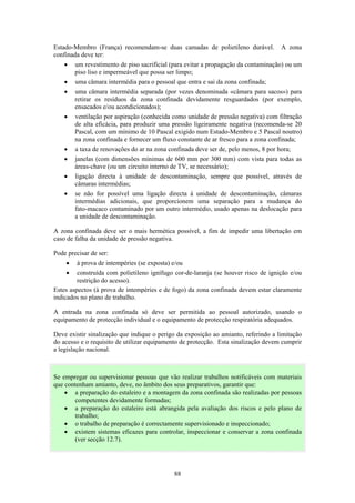 88
Estado-Membro (França) recomendam-se duas camadas de polietileno durável. A zona
confinada deve ter:
• um revestimento de piso sacrificial (para evitar a propagação da contaminação) ou um
piso liso e impermeável que possa ser limpo;
• uma câmara intermédia para o pessoal que entra e sai da zona confinada;
• uma câmara intermédia separada (por vezes denominada «câmara para sacos») para
retirar os resíduos da zona confinada devidamente resguardados (por exemplo,
ensacados e/ou acondicionados);
• ventilação por aspiração (conhecida como unidade de pressão negativa) com filtração
de alta eficácia, para produzir uma pressão ligeiramente negativa (recomenda-se 20
Pascal, com um mínimo de 10 Pascal exigido num Estado-Membro e 5 Pascal noutro)
na zona confinada e fornecer um fluxo constante de ar fresco para a zona confinada;
• a taxa de renovações do ar na zona confinada deve ser de, pelo menos, 8 por hora;
• janelas (com dimensões mínimas de 600 mm por 300 mm) com vista para todas as
áreas-chave (ou um circuito interno de TV, se necessário);
• ligação directa à unidade de descontaminação, sempre que possível, através de
câmaras intermédias;
• se não for possível uma ligação directa à unidade de descontaminação, câmaras
intermédias adicionais, que proporcionem uma separação para a mudança do
fato-macaco contaminado por um outro intermédio, usado apenas na deslocação para
a unidade de descontaminação.
A zona confinada deve ser o mais hermética possível, a fim de impedir uma libertação em
caso de falha da unidade de pressão negativa.
Pode precisar de ser:
• à prova de intempéries (se exposta) e/ou
• construída com polietileno ignífugo cor-de-laranja (se houver risco de ignição e/ou
restrição do acesso).
Estes aspectos (à prova de intempéries e de fogo) da zona confinada devem estar claramente
indicados no plano de trabalho.
A entrada na zona confinada só deve ser permitida ao pessoal autorizado, usando o
equipamento de protecção individual e o equipamento de protecção respiratória adequados.
Deve existir sinalização que indique o perigo da exposição ao amianto, referindo a limitação
do acesso e o requisito de utilizar equipamento de protecção. Esta sinalização devem cumprir
a legislação nacional.
Se empregar ou supervisionar pessoas que vão realizar trabalhos notificáveis com materiais
que contenham amianto, deve, no âmbito dos seus preparativos, garantir que:
• a preparação do estaleiro e a montagem da zona confinada são realizadas por pessoas
competentes devidamente formadas;
• a preparação do estaleiro está abrangida pela avaliação dos riscos e pelo plano de
trabalho;
• o trabalho de preparação é correctamente supervisionado e inspeccionado;
• existem sistemas eficazes para controlar, inspeccionar e conservar a zona confinada
(ver secção 12.7).
 