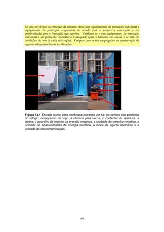 89
Se está envolvido na remoção de amianto, deve usar equipamento de protecção individual e
equipamento de protecção respiratória de acordo com a respectiva concepção e em
conformidade com a formação que recebeu. Verifique se o seu equipamento de protecção
individual e de protecção respiratória é adequado (para o trabalho em causa) e se está em
condições de uso (a cada utilização). Coopere com o seu empregador na conservação de
registos adequados dessas verificações.
Figura 12.1 Entrada numa zona confinada podendo ver-se, no sentido dos ponteiros
do relógio, começando no topo, a câmara para sacos, o contentor de resíduos, a
janela, o aparelho de registo da pressão negativa, a unidade de pressão negativa, a
unidade de abastecimento de energia eléctrica, o stock de agente molhante e a
unidade de descontaminação.
 