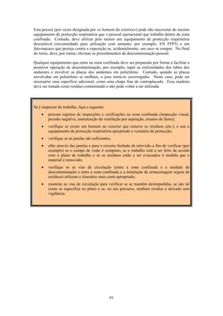 91
Esta pessoa (por vezes designada por «o homem do exterior») pode não necessitar do mesmo
equipamento de protecção respiratória que o pessoal operacional que trabalha dentro da zona
confinada. Contudo, deve utilizar pelo menos um equipamento de protecção respiratória
descartável (recomendado para utilização com amianto, por exemplo, EN FFP3) e um
fato-macaco que proteja contra a exposição se, acidentalmente, um saco se romper. No final
do turno, deve, por rotina, efectuar os procedimentos de descontaminação pessoal.
Qualquer equipamento que entre na zona confinada deve ser preparado por forma a facilitar a
posterior operação de descontaminação, por exemplo, tapar as extremidades dos tubos dos
andaimes e envolver as placas dos andaimes em polietileno. Contudo, quando as placas
envolvidas em polietileno se molham, o piso torna-se escorregadio. Neste caso, pode ser
necessário uma superfície adicional, como uma chapa fina de contraplacado. Essa madeira
deve ser tratada como resíduo contaminado e não pode voltar a ser utilizada.
Se é inspector do trabalho, faça o seguinte:
• procure registos de inspecções e verificações na zona confinada (inspecção visual,
pressão negativa, manutenção da ventilação por aspiração, ensaios de fumo);
• verifique se existe um homem no exterior que remove os resíduos (etc.), e usa o
equipamento de protecção respiratória apropriado e vestuário de protecção;
• verifique se as janelas são suficientes;
• olhe através das janelas e para o circuito fechado de televisão a fim de verificar (por
exemplo) se o campo de visão é completo, se o trabalho está a ser feito de acordo
com o plano de trabalho e se os resíduos estão a ser evacuados à medida que o
material é removido;
• verifique se as vias de circulação (entre a zona confinada e a unidade de
descontaminação e entre a zona confinada e a instalação de armazenagem segura de
resíduos) utilizam o itinerário mais curto apropriado;
• examine as vias de circulação para verificar se se mantêm desimpedidas, se são tal
como se especifica no plano e se, no seu percurso, nenhum resíduo é deixado sem
vigilância.
 