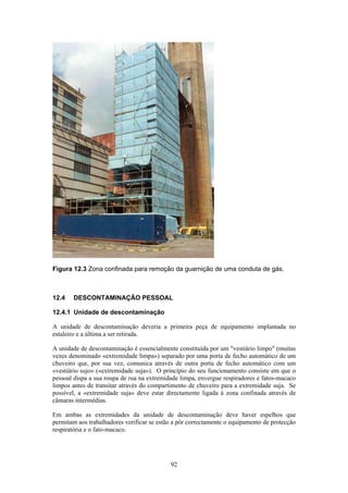 92
Figura 12.3 Zona confinada para remoção da guarnição de uma conduta de gás.
12.4 DESCONTAMINAÇÃO PESSOAL
12.4.1 Unidade de descontaminação
A unidade de descontaminação deveria a primeira peça de equipamento implantada no
estaleiro e a última a ser retirada.
A unidade de descontaminação é essencialmente constituída por um "vestiário limpo" (muitas
vezes denominado «extremidade limpa») separado por uma porta de fecho automático de um
chuveiro que, por sua vez, comunica através de outra porta de fecho automático com um
«vestiário sujo» («extremidade suja»). O princípio do seu funcionamento consiste em que o
pessoal dispa a sua roupa de rua na extremidade limpa, envergue respiradores e fatos-macaco
limpos antes de transitar através do compartimento de chuveiro para a extremidade suja. Se
possível, a «extremidade suja» deve estar directamente ligada à zona confinada através de
câmaras intermédias.
Em ambas as extremidades da unidade de descontaminação deve haver espelhos que
permitam aos trabalhadores verificar se estão a pôr correctamente o equipamento de protecção
respiratória e o fato-macaco.
 