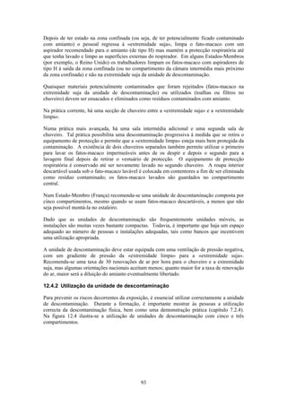 93
Depois de ter estado na zona confinada (ou seja, de ter potencialmente ficado contaminado
com amianto) o pessoal regressa à «extremidade suja», limpa o fato-macaco com um
aspirador recomendado para o amianto (de tipo H) mas mantém a protecção respiratória até
que tenha lavado e limpo as superfícies externas do respirador. Em alguns Estados-Membros
(por exemplo, o Reino Unido) os trabalhadores limpam os fatos-macaco com aspiradores de
tipo H à saída da zona confinada (ou no compartimento da câmara intermédia mais próximo
da zona confinada) e não na extremidade suja da unidade de descontaminação.
Quaisquer materiais potencialmente contaminados que foram rejeitados (fatos-macaco na
extremidade suja da unidade de descontaminação) ou utilizados (toalhas ou filtros no
chuveiro) devem ser ensacados e eliminados como resíduos contaminados com amianto.
Na prática corrente, há uma secção de chuveiro entre a «extremidade suja» e a «extremidade
limpa».
Numa prática mais avançada, há uma sala intermédia adicional e uma segunda sala de
chuveiro. Tal prática possibilita uma descontaminação progressiva à medida que se retira o
equipamento de protecção e permite que a «extremidade limpa» esteja mais bem protegida da
contaminação. A existência de dois chuveiros separados também permite utilizar o primeiro
para lavar os fatos-macaco impermeáveis antes de os despir e depois o segundo para a
lavagem final depois de retirar o vestuário de protecção. O equipamento de protecção
respiratória é conservado até ser novamente lavado no segundo chuveiro. A roupa interior
descartável usada sob o fato-macaco lavável é colocada em contentores a fim de ser eliminada
como resíduo contaminado; os fatos-macaco lavados são guardados no compartimento
central.
Num Estado-Membro (França) recomenda-se uma unidade de descontaminação composta por
cinco compartimentos, mesmo quando se usam fatos-macaco descartáveis, a menos que não
seja possível montá-la no estaleiro.
Dado que as unidades de descontaminação são frequentemente unidades móveis, as
instalações são muitas vezes bastante compactas. Todavia, é importante que haja um espaço
adequado ao número de pessoas e instalações adequadas, tais como bancos que incentivem
uma utilização apropriada.
A unidade de descontaminação deve estar equipada com uma ventilação de pressão negativa,
com um gradiente de pressão da «extremidade limpa» para a «extremidade suja».
Recomenda-se uma taxa de 30 renovações de ar por hora para o chuveiro e a extremidade
suja, mas algumas orientações nacionais aceitam menos; quanto maior for a taxa de renovação
do ar, maior será a diluição do amianto eventualmente libertado.
12.4.2 Utilização da unidade de descontaminação
Para prevenir os riscos decorrentes da exposição, é essencial utilizar correctamente a unidade
de descontaminação. Durante a formação, é importante mostrar às pessoas a utilização
correcta da descontaminação física, bem como uma demonstração prática (capítulo 7.2.4).
Na figura 12.4 ilustra-se a utilização de unidades de descontaminação com cinco e três
compartimentos.
 