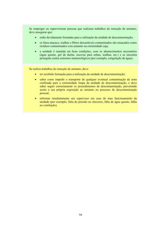 94
Se realiza trabalhos de remoção de amianto, deve:
• ter recebido formação para a utilização da unidade de descontaminação;
• saber como impedir o transporte de qualquer eventual contaminação da zona
confinada para a extremidade limpa da unidade de descontaminação, e deve
saber seguir correctamente os procedimentos de descontaminação, prevenindo
assim a sua própria exposição ao amianto no processo de descontaminação
pessoal;
• informar imediatamente um supervisor em caso de mau funcionamento da
unidade (por exemplo, falta de pressão no chuveiro, falta de água quente, falha
na ventilação).
Se empregar ou supervisionar pessoas que realizam trabalhos de remoção de amianto,
deve assegurar que:
• estão devidamente formadas para a utilização da unidade de descontaminação;
• os fatos-macaco, toalhas e filtros descartáveis contaminados são ensacados como
resíduos contaminados com amianto na extremidade suja;
• a unidade é mantida em boas condições, com os abastecimentos necessários
(água quente, gel de duche, escovas para unhas, toalhas, etc.) e se encontra
protegida contra extremos meteorológicos (por exemplo, congelação da água).
 