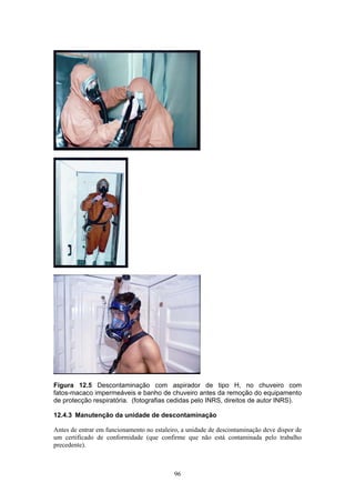 96
Figura 12.5 Descontaminação com aspirador de tipo H, no chuveiro com
fatos-macaco impermeáveis e banho de chuveiro antes da remoção do equipamento
de protecção respiratória. (fotografias cedidas pelo INRS, direitos de autor INRS).
12.4.3 Manutenção da unidade de descontaminação
Antes de entrar em funcionamento no estaleiro, a unidade de descontaminação deve dispor de
um certificado de conformidade (que confirme que não está contaminada pelo trabalho
precedente).
 