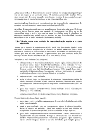 97
A limpeza da unidade de descontaminação deve ser realizada por uma pessoa competente que
use um fato-macaco e um respirador limpos. Os materiais contaminados (toalhas, filtros,
fatos-macaco, etc.) devem ser ensacados e recolhidos a começar da extremidade limpa por
forma que a saída do material contaminado se faça pela extremidade suja.
A concentração de fibras no ar do compartimento em que o pessoal retira o equipamento de
protecção respiratória deve ser regularmente controlada (capítulo 16).
A unidade de descontaminação deve ser completamente limpa após cada turno. De forma
rotineira, devem fazer-se testes para detecção da contaminação por fibras do ar da
«extremidade suja» e, após a conclusão de todos os trabalhos antes de abandonar ou
desmontar o estaleiro, esta unidade deve ser sujeita a um teste de conformidade completo
(semelhante ao que se realiza numa zona confinada com amianto).
12.4.4 Trânsito entre uma unidade de descontaminação remota e a zona
confinada
Sempre que a unidade de descontaminação não possa estar directamente ligada à zona
confinada, é necessário assegurar que a circulação do pessoal operacional entre a zona
confinada e a unidade de descontaminação não acarreta o transporte de contaminação por
amianto para fora da zona confinada. O procedimento para esta circulação passa pela
utilização de fatos-macaco descartáveis em vez de fatos-macaco laváveis.
Para entrar na zona confinada, faça o seguinte:
• utilize a unidade de descontaminação (tal como descrito supra) para mudar a roupa de
rua e vestir um fato-macaco descartável (para utilização na zona confinada) por baixo
de um fato-macaco de trânsito, de cor diferente dos usados na zona confinada, por
forma a permitir uma fácil identificação por terceiros. Calce calçado limpo para a
deslocação até à zona confinada. Inspeccione e verifique o equipamento de protecção
respiratória, e coloque-o correctamente olhando-se no espelho;
• desloque-se para a zona confinada;
• retire o calçado limpo e o fato-macaco de trânsito no compartimento exterior da
câmara intermédia de entrada na zona confinada. Pendure o fato-macaco em ganchos
ou coloque-o em contentores disponíveis no primeiro compartimento (não o deixe no
chão);
• passe para o segundo compartimento da câmara intermédia e calce o calçado para
utilização na zona confinada;
• entre na zona confinada através do compartimento interno da câmara intermédia.
Para sair da zona confinada, faça o seguinte:
• aspire toda a poeira visível do seu equipamento de protecção individual e respiratória
assim como do calçado;
• desde a zona confinada, entre no compartimento interno de câmara intermédia.
Escove o calçado no pedilúvio. Passe uma esponja ou um pano húmido no
equipamento de protecção respiratória utilizando um banho de água separado;
• passe para o compartimento médio da câmara intermédia. Retire o fato-macaco e o
calçado usados na zona confinada. Coloque o fato-macaco no saco destinado aos
resíduos potencialmente contaminados com amianto (ou guarde-o para reutilização,
se está a fazer uma pausa durante o seu turno de trabalho (por exemplo, quando o
 