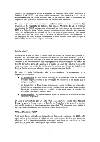 x
objectivo da campanha é apoiar a aplicação da Directiva 2003/18/CE, que altera a
Directiva 83/477/CEE, cuja transposição deveria ter sido efectuada por todos os
Estados-Membros da União Europeia até 15 de Abril de 2006. A campanha de
inspecção será precedida de actividades de informação e formação.
Os nossos parceiros fora da Europa poderão contar com a assistência dos
organismos de inspecção do trabalho dos Estados-Membros da UE. O material
pedagógico do CARIT actualmente disponível, os documentos da campanha de
2006 e o Guia de Boas Práticas podem naturalmente ser utilizados em qualquer
outro país empenhado em prevenir os riscos do amianto para a saúde. Para esses
países, a Convenção 162 da OIT pode servir de norma mínima. Esta convenção e
os exemplos de boas práticas representam o nível mínimo para além do qual a
comunidade internacional não pode retroceder.
Caro(a) leitor(a):
O presente «Guia de Boas Práticas para Minimizar os Riscos Decorrentes do
Amianto em Trabalhos que Envolvam (ou Possam Envolver) Amianto», que é o
resultado do trabalho conjunto do Comité de Altos Responsáveis da Inspecção do
Trabalho e dos representantes dos empregadores e dos trabalhadores no âmbito do
Comité Consultivo para a Segurança e a Saúde no Local de Trabalho, representa
mais um passo na senda da eliminação do amianto dos locais de trabalho na
Europa. Gostaríamos que o lessem e que o tivessem sempre à mão.
Os seus principais destinatários são os empregadores, os empregados e os
inspectores do trabalho:
ao empregador, o Guia presta informações actualizadas sobre as medidas
técnicas, organizacionais e de protecção da segurança e da saúde que é
obrigado a aplicar;
ao trabalhador, o Guia presta informações sobre medidas de protecção,
insistindo nos aspectos fundamentais relativamente aos quais deve receber
formação, incentivando-o a contribuir activamente para a criação de
condições de trabalho seguras e sãs;
para o inspector, o guia descreve os aspectos essenciais a examinar durante
uma visita inspectiva.
O Guia é completado por um sítio Web especialmente criado pela Agência
Europeia para a Segurança e a Saúde no Trabalho onde poderá encontrar
informação adicional e ligações especiais aos sítios Web nacionais sobre saúde e
segurança relacionados com os riscos de exposição ao amianto.
http://osha.eu.int/OSHA
Para além de ser utilizado na Campanha de Inspecção «Amianto» de 2006, este
guia aspira a proporcionar a todos os intervenientes no domínio dos trabalhos
efectuado sob o risco de exposição ao amianto uma base de referência de boas
práticas que, para além de europeia, seja também comum.
 