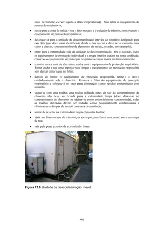 98
local de trabalho estiver sujeito a altas temperaturas)). Não retire o equipamento de
protecção respiratória;
• passe para a zona de saída, vista o fato-macaco e o calçado de trânsito, conservando o
equipamento de protecção respiratória;
• desloque-se para a unidade de descontaminação através do itinerário designado para
esse fim (que deve estar identificado desde a fase inicial e deve ser o caminho mais
curto e directo, com um mínimo de elementos de perigo, escadas, por exemplo);
• entre para a extremidade suja da unidade de descontaminação; tire o calçado, todos
os equipamento de protecção individual e a roupa interior usados na zona confinada;
conserve o equipamento de protecção respiratória com o motor em funcionamento;
• transite para a zona de chuveiros, ainda com o equipamento de protecção respiratória.
Tome duche e use uma esponja para limpar o equipamento de protecção respiratória
sem deixar entrar água no filtro;
• depois de limpar o equipamento de protecção respiratória, retire-o e lave-o
cuidadosamente sob o chuveiro. Remova o filtro do equipamento de protecção
respiratória e coloque-o no saco para eliminação como resíduo contaminado com
amianto;
• seque-se com uma toalha; uma toalha utilizada antes de sair do compartimento de
chuveiro não deve ser levada para a extremidade limpa (deve deixar-se no
compartimento de chuveiro ou rejeitar-se como potencialmente contaminada); todas
as toalhas utilizadas devem ser tratadas como potencialmente contaminadas e
eliminadas ou limpas de acordo com essa circunstância;
• acabe de se secar na extremidade limpa com outra toalha;
• vista um fato-macaco de trânsito (por exemplo, para fazer uma pausa) ou a sua roupa
de rua;
• saia pela porta exterior da extremidade limpa.
Figura 12.6 Unidade de descontaminação móvel.
 
