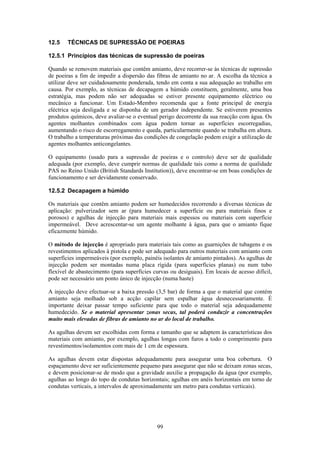 99
12.5 TÉCNICAS DE SUPRESSÃO DE POEIRAS
12.5.1 Princípios das técnicas de supressão de poeiras
Quando se removem materiais que contêm amianto, deve recorrer-se às técnicas de supressão
de poeiras a fim de impedir a dispersão das fibras de amianto no ar. A escolha da técnica a
utilizar deve ser cuidadosamente ponderada, tendo em conta a sua adequação ao trabalho em
causa. Por exemplo, as técnicas de decapagem a húmido constituem, geralmente, uma boa
estratégia, mas podem não ser adequadas se estiver presente equipamento eléctrico ou
mecânico a funcionar. Um Estado-Membro recomenda que a fonte principal de energia
eléctrica seja desligada e se disponha de um gerador independente. Se estiverem presentes
produtos químicos, deve avaliar-se o eventual perigo decorrente da sua reacção com água. Os
agentes molhantes combinados com água podem tornar as superfícies escorregadias,
aumentando o risco de escorregamento e queda, particularmente quando se trabalha em altura.
O trabalho a temperaturas próximas das condições de congelação podem exigir a utilização de
agentes molhantes anticongelantes.
O equipamento (usado para a supressão de poeiras e o controlo) deve ser de qualidade
adequada (por exemplo, deve cumprir normas de qualidade tais como a norma de qualidade
PAS no Reino Unido (British Standards Institution)), deve encontrar-se em boas condições de
funcionamento e ser devidamente conservado.
12.5.2 Decapagem a húmido
Os materiais que contêm amianto podem ser humedecidos recorrendo a diversas técnicas de
aplicação: pulverizador sem ar (para humedecer a superfície ou para materiais finos e
porosos) e agulhas de injecção para materiais mais espessos ou materiais com superfície
impermeável. Deve acrescentar-se um agente molhante à água, para que o amianto fique
eficazmente húmido.
O método de injecção é apropriado para materiais tais como as guarnições de tubagens e os
revestimentos aplicados à pistola e pode ser adequado para outros materiais com amianto com
superfícies impermeáveis (por exemplo, painéis isolantes de amianto pintados). As agulhas de
injecção podem ser montadas numa placa rígida (para superfícies planas) ou num tubo
flexível de abastecimento (para superfícies curvas ou desiguais). Em locais de acesso difícil,
pode ser necessário um ponto único de injecção (numa haste)
A injecção deve efectuar-se a baixa pressão (3,5 bar) de forma a que o material que contém
amianto seja molhado sob a acção capilar sem espalhar água desnecessariamente. É
importante deixar passar tempo suficiente para que todo o material seja adequadamente
humedecido. Se o material apresentar zonas secas, tal poderá conduzir a concentrações
muito mais elevadas de fibras de amianto no ar do local de trabalho.
As agulhas devem ser escolhidas com forma e tamanho que se adaptem às características dos
materiais com amianto, por exemplo, agulhas longas com furos a todo o comprimento para
revestimentos/isolamentos com mais de 1 cm de espessura.
As agulhas devem estar dispostas adequadamente para assegurar uma boa cobertura. O
espaçamento deve ser suficientemente pequeno para assegurar que não se deixam zonas secas,
e devem posicionar-se de modo que a gravidade auxilie a propagação da água (por exemplo,
agulhas ao longo do topo de condutas horizontais; agulhas em anéis horizontais em torno de
condutas verticais, a intervalos de aproximadamente um metro para condutas verticais).
 