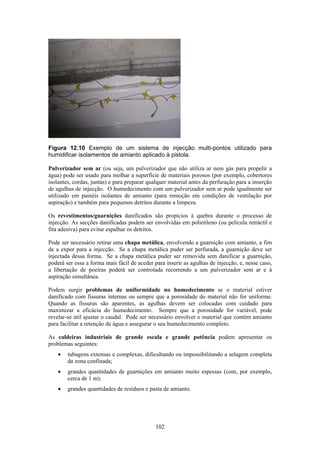 102
Figura 12.10 Exemplo de um sistema de injecção multi-pontos utilizado para
humidificar isolamentos de amianto aplicado à pistola.
Pulverizador sem ar (ou seja, um pulverizador que não utiliza ar nem gás para propelir a
água) pode ser usado para molhar a superfície de materiais porosos (por exemplo, cobertores
isolantes, cordas, juntas) e para preparar qualquer material antes da perfuração para a inserção
de agulhas de injecção. O humedecimento com um pulverizador sem ar pode igualmente ser
utilizado em painéis isolantes de amianto (para remoção em condições de ventilação por
aspiração) e também para pequenos detritos durante a limpeza.
Os revestimentos/guarnições danificados são propícios à quebra durante o processo de
injecção. As secções danificadas podem ser envolvidas em polietileno (ou película retráctil e
fita adesiva) para evitar espalhar os detritos.
Pode ser necessário retirar uma chapa metálica, envolvendo a guarnição com amianto, a fim
de a expor para a injecção. Se a chapa metálica puder ser perfurada, a guarnição deve ser
injectada dessa forma. Se a chapa metálica puder ser removida sem danificar a guarnição,
poderá ser essa a forma mais fácil de aceder para inserir as agulhas de injecção, e, nesse caso,
a libertação de poeiras poderá ser controlada recorrendo a um pulverizador sem ar e à
aspiração simultânea.
Podem surgir problemas de uniformidade no humedecimento se o material estiver
danificado com fissuras internas ou sempre que a porosidade do material não for uniforme.
Quando as fissuras são aparentes, as agulhas devem ser colocadas com cuidado para
maximizar a eficácia do humedecimento. Sempre que a porosidade for variável, pode
revelar-se útil ajustar o caudal. Pode ser necessário envolver o material que contém amianto
para facilitar a retenção de água e assegurar o seu humedecimento completo.
As caldeiras industriais de grande escala e grande potência podem apresentar os
problemas seguintes:
• tubagens extensas e complexas, dificultando ou impossibilitando a selagem completa
da zona confinada;
• grandes quantidades de guarnições em amianto muito espessas (com, por exemplo,
cerca de 1 m);
• grandes quantidades de resíduos e pasta de amianto.
 