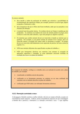 104
Se remove amianto:
• deve decidir a ordem de realização do trabalho que minimize a possibilidade de
recontaminação das superfícies limpas, por exemplo, primeiro os tectos/vigas, depois
as paredes e finalmente o chão.
• deve assegurar-se de que os filtros não ficam molhados, dado que isso prejudica a sua
eficiência de filtração.
• é essencial uma boa gestão interna. Os resíduos devem ser limpos à medida que são
produzidos. As estruturas em madeira dos tectos de amianto podem ter pregos, deve
verificar se estes não estão salientes, o que seria perigoso se alguém os pisasse.
• Os materiais que contêm amianto devem ser removidos evitando ao máximo que se
quebrem. Por exemplo, se um painel isolante de amianto tiver 4 pregos, deve ser
removido intacto à excepção dos cantos onde se encontram os pregos. Os pregos
devem ser removidos individualmente (com supressão de poeiras, tal como consta do
capítulo 11);
• NÃO usar métodos diferentes dos especificados no plano de trabalho, e
• NÃO usar ferramentas eléctricas nos materiais com amianto (à excepção de
aplicações específicas e limitadas, se essas aplicações estiverem incluídas na
avaliação dos riscos e no plano de trabalho).
Se é inspector do trabalho, verifique se o trabalho está a ser realizado de acordo com o plano
de trabalho, por exemplo:
• visualizando os trabalhos através das janelas;
• verificando se as ferramentas presentes no estaleiro ou na zona confinada são
coerentes com os métodos descritos no plano de trabalho;
• verificando que NÃO estão a ser utilizadas ferramentas eléctricas.
12.5.3 Remoção controlada a seco
A decapagem a húmido constitui o melhor método e deveria ser sempre utilizado, excepto em
circunstâncias muito especiais. Todavia, nessas circunstâncias especiais em que a decapagem
a húmido não é possível, a alternativa é a remoção controlada a seco – o que significa
 