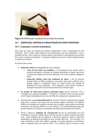 107
Figura 12.13 Remoção cuidadosa de uma placa de amianto.
12.7 INSPECÇÃO, CONTROLO E MANUTENÇÃO DA ZONA CONFINADA
12.7.1 Inspecção e controlo sistemáticos
Deve estar em vigor um sistema que controle regularmente e faça a manutenção da zona
confinada. Para o efeito, pode nomear-se um responsável, que seja competente e com a
formação devida. Deve existir um sistema rigoroso, que defina os procedimentos de controlo
bem como a respectiva frequência. Os gestores responsáveis devem verificar frequentemente
os registos de controlo.
O controlo deve incluir:
• Inspecção visual da estanquidade da zona confinada.
o Antes de dar início aos trabalhos, as verificações devem incidir sobre a
correcta construção, os selantes, as câmaras intermédias, as juntas, bem como
a eficácia da selagem em torno de obstáculos, tais como condutas, tubagens e
cabos.
o Inspecções diárias, antes das mudanças de turno, a fim de detectar
qualquer dano ou falha na selagem e nas juntas, bem como confirmar que a
pressão negativa é satisfatória através da tensão interna nas paredes de
polietileno da zona confinada. Uma inspecção visual regular constitui o
principal instrumento de prevenção primária de eventuais fugas.
• Os ensaios de fumo para detectar potenciais fugas devem realizar-se com a
ventilação por aspiração desligada. O objectivo é detectar locais em que possam
ocorrer fugas (nomeadamente em caso de falha da ventilação por aspiração de ar).
• Normalmente, uma pressão diferencial de cerca de 5 Pascal é suficiente para impedir
fugas para o exterior, mas trata-se de uma pressão negativa reduzida e as medições
podem ser afectadas por condições externas (por exemplo, ventos fortes que afectam
as pressões em torno do edifício e no seu interior). Um Estado-Membro exige uma
pressão mínima de 10 Pascal e recomenda uma diferença de pressão de 20 Pascal.
• Devem realizar-se medições da concentração no ar na proximidade da zona
confinada no início do trabalho para confirmar que não se detecta amianto fora dessa
zona. Estas medições devem repetir-se a intervalos regulares, sendo os intervalos
dependentes da potencial gravidade de uma eventual fuga leve. Por exemplo, se a
zona confinada se situar num edifício ocupado, com áreas próximas em utilização,
então é adequado fazer um controlo diário. Se o edifício onde se encontra a zona
 
