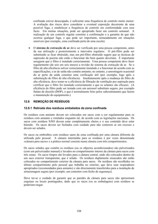 108
confinada estiver desocupado, é suficiente uma frequência de controlo muito menor.
A avaliação dos riscos deve considerar a eventual exposição decorrente de uma
possível fuga, e estabelecer a frequência de controlo em conformidade com esse
facto. Em muitas situações, pode ser apropriado fazer um controlo semanal. A
realização de um controlo regular constitui a confirmação e a garantia de que não
ocorreu qualquer fuga, o que pode ser importante, nomeadamente em situações
sensíveis (por exemplo, zona confinada perto de uma escola).
• O sistema de extracção de ar deve ser verificado por uma pessoa competente, antes
da sua utilização e posteriormente a intervalos regulares. O pré-filtro pode ser
substituído se ficar obstruído, mas um pré-filtro obstruído sugere que as técnicas de
supressão de poeiras não estão a funcionar tão bem quanto deveriam. É importante
assegurar que o filtro é instalado correctamente. Uma pessoa competente deve fazer
regularmente (de seis em seis meses) a revisão do sistema de extracção de ar. Se o
filtro de alta eficiência estiver correctamente instalado e a funcionar de acordo com as
especificações, o ar de saída não contém amianto; no entanto, a amostragem ocasional
do ar perto da saída constitui uma verificação útil (por exemplo, logo após a
substituição do filtro de alta eficiência). Imediatamente após a mudança do filtro de
alta eficiência, deve testar-se a eficiência de filtração da ventilação por aspiração para
certificar que o filtro foi instalado correctamente e que os selantes são eficazes. (A
eficiência do filtro pode ser testada com um aerossol substituto seguro, por exemplo
ftalato de dioctilo (DOP), o que é normalmente feito pelos subcontratantes que fazem
a manutenção do equipamento.)
12.8 REMOÇÃO DE RESÍDUOS
12.8.1 Retirada dos resíduos embalados da zona confinada
Os resíduos com amianto devem ser colocados em sacos com a cor regulamentar para os
resíduos com amianto e rotulados enquanto tal, de acordo com as legislações nacionais. Os
sacos com resíduos NÃO devem estar completamente cheios e o seu conteúdo deve estar
húmido. Os sacos devem ser fechados com cuidado para não conterem ar em excesso e
devem ser selados.
Os sacos ou embrulhos com resíduos saem da zona confinada por uma câmara diferente da
utilizada pelo pessoal. A câmara intermédia para os resíduos é por vezes denominada
«câmara para sacos» e a prática normal consiste numa câmara com três compartimentos.
Os sacos selados que contêm os resíduos (ou os objectos acondicionados) são pulverizados
(com um pulverizador manual) e lavados no compartimento interno da câmara para sacos com
três zonas. Os sacos limpos são levados para a câmara central, onde são colocados dentro de
um saco exterior transparente, que é selado. Os resíduos duplamente ensacados são então
colocados no compartimento exterior da câmara para sacos. Os resíduos são recolhidos no
último compartimento pelo pessoal que trabalha no exterior, que deve usar respiradores
apropriados (recomendados para amianto) e são directamente transferidos para a instalação de
armazenagem segura (por exemplo, um contentor com fecho de segurança).
Deve ter-se o cuidado de garantir que as paredes da câmara para sacos não apresentam
esquinas ou locais pontiagudos, dado que os sacos (ou as embalagens) com resíduos se
poderiam rasgar.
 