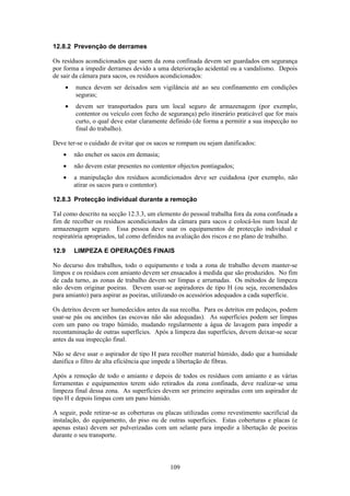 109
12.8.2 Prevenção de derrames
Os resíduos acondicionados que saem da zona confinada devem ser guardados em segurança
por forma a impedir derrames devido a uma deterioração acidental ou a vandalismo. Depois
de sair da câmara para sacos, os resíduos acondicionados:
• nunca devem ser deixados sem vigilância até ao seu confinamento em condições
seguras;
• devem ser transportados para um local seguro de armazenagem (por exemplo,
contentor ou veículo com fecho de segurança) pelo itinerário praticável que for mais
curto, o qual deve estar claramente definido (de forma a permitir a sua inspecção no
final do trabalho).
Deve ter-se o cuidado de evitar que os sacos se rompam ou sejam danificados:
• não encher os sacos em demasia;
• não devem estar presentes no contentor objectos pontiagudos;
• a manipulação dos resíduos acondicionados deve ser cuidadosa (por exemplo, não
atirar os sacos para o contentor).
12.8.3 Protecção individual durante a remoção
Tal como descrito na secção 12.3.3, um elemento do pessoal trabalha fora da zona confinada a
fim de recolher os resíduos acondicionados da câmara para sacos e colocá-los num local de
armazenagem seguro. Essa pessoa deve usar os equipamentos de protecção individual e
respiratória apropriados, tal como definidos na avaliação dos riscos e no plano de trabalho.
12.9 LIMPEZA E OPERAÇÕES FINAIS
No decurso dos trabalhos, todo o equipamento e toda a zona de trabalho devem manter-se
limpos e os resíduos com amianto devem ser ensacados à medida que são produzidos. No fim
de cada turno, as zonas de trabalho devem ser limpas e arrumadas. Os métodos de limpeza
não devem originar poeiras. Devem usar-se aspiradores de tipo H (ou seja, recomendados
para amianto) para aspirar as poeiras, utilizando os acessórios adequados a cada superfície.
Os detritos devem ser humedecidos antes da sua recolha. Para os detritos em pedaços, podem
usar-se pás ou ancinhos (as escovas não são adequadas). As superfícies podem ser limpas
com um pano ou trapo húmido, mudando regularmente a água de lavagem para impedir a
recontaminação de outras superfícies. Após a limpeza das superfícies, devem deixar-se secar
antes da sua inspecção final.
Não se deve usar o aspirador de tipo H para recolher material húmido, dado que a humidade
danifica o filtro de alta eficiência que impede a libertação de fibras.
Após a remoção de todo o amianto e depois de todos os resíduos com amianto e as várias
ferramentas e equipamentos terem sido retirados da zona confinada, deve realizar-se uma
limpeza final dessa zona. As superfícies devem ser primeiro aspiradas com um aspirador de
tipo H e depois limpas com um pano húmido.
A seguir, pode retirar-se as coberturas ou placas utilizadas como revestimento sacrificial da
instalação, do equipamento, do piso ou de outras superfícies. Estas coberturas e placas (e
apenas estas) devem ser pulverizadas com um selante para impedir a libertação de poeiras
durante o seu transporte.
 