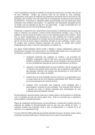 110
Todo o equipamento utilizado no trabalho de remoção de amianto deve ser limpo antes de sair
da zona confinada. Sempre que possível, antes da sua entrada na zona confinada,
equipamentos como placas de andaimes das plataformas elevatórias móveis deveriam ter sido
protegidos (por exemplo, com uma chapa fina de contraplacado sacrificial ou uma cobertura
de polietileno). Essas placas e coberturas podem ser pulverizadas com um selante para serem
eliminadas como resíduos com amianto. As superfícies não inteiramente protegidas devem
ser limpas com um aspirador de tipo H e com água limpa. A água contaminada deve ser
eliminada através de um sistema de filtração de água.
Finalmente, o empreiteiro deve inspeccionar exaustivamente as instalações para assegurar que
todos os materiais com amianto a remover foram efectivamente retirados e que a zona de
trabalho se encontra isenta de resíduos visíveis e não subsistem poeiras finas assentes. Nesta
fase, os únicos equipamentos que permanecem na zona confinada são eventuais resíduos
acondicionados que não puderam ser retirados através da câmara para sacos, um aspirador de
tipo H, um meio de acesso seguro a superfícies elevadas na zona confinada, e panos e sacos
de resíduos para eventuais limpezas adicionais que possam ser pedidas pelo analista
independente que realiza o teste de conformidade (ver capítulo 16).
Em alguns Estados-Membros (Reino Unido e Irlanda) o analista independente realiza um
procedimento em quatro fases para avaliar se os trabalhos relacionados com o amianto foram
devidamente concluídos e se o local está apto para reocupação.
1. verificação preliminar das condições no estaleiro e da conclusão dos
trabalhos, comparando o que foi feito com o que está indicado no plano de
trabalho e avaliando as condições das vias de circulação e das áreas em redor
da zona confinada para detecção de sinais de contaminação com detritos;
2. inspecção visual detalhada dentro da zona confinada a fim de assegurar que
os materiais com amianto foram removidos, que as superfícies estão limpas e
que quaisquer materiais com amianto que permanecem no local estão em
conformidade com o plano de trabalho;
3. controlo do ar na zona confinada a fim de verificar se as concentrações no ar
se situam abaixo de um nível indicativo determinado (0,01 fibra/ml, medido
por microscopia óptica de contraste de fase);
4. avaliação final, envolvendo uma inspecção visual detalhada após a
desmontagem e remoção da zona confinada. Esta avaliação final destina-se
a garantir que todos os detritos originados pela desmontagem da zona
confinada foram devidamente retirados.
Os procedimentos nacionais podem exigir que o analista elabore um documento ou certificado
com os resultados de cada uma destas quatro fases. Pode ser necessário que o empreiteiro
assine também o referido documento.
Depois de completado satisfatoriamente este procedimento, o analista deve também efectuar a
inspecção da unidade de descontaminação antes de que esta seja retirada do local. A
inspecção incluirá uma inspecção visual a todo o compartimento e o controlo do ar no
chuveiro e no compartimento sujo.
O Guide HSG248 (2005) publicado pelo Health and Safety Executive do Reino Unido contém
orientações pormenorizadas para os analistas que levam a cabo este procedimento.
 