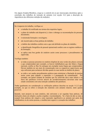 111
Em alguns Estados-Membros, exige-se o controlo do ar por microscopia electrónica após a
conclusão dos trabalhos de remoção de amianto (ver secção 16.2 para a descrição da
importância dos diferentes métodos de medição).
Se é inspector do trabalho, verifique se:
• o trabalho foi notificado nos termos dos requisitos legais;
• o plano de trabalho está disponível, é claro e abrange as recomendações do presente
documento;
• é ministrada formação e reciclagem;
• são incentivadas as boas práticas de trabalho;
• o âmbito dos trabalhos confere com o que está definido no plano de trabalho;
• a identificação fotográfica do pessoal operacional confere com os registos médicos e
de formação;
• se aplica uma boa gestão do estaleiro assim como processos e procedimentos de
supervisão.
Verifique também:
• se todas as pessoas presentes no estaleiro dispõem de uma versão dos planos correcta
e que compreendam (por exemplo, se houver trabalhadores que não falam a língua
nacional, confira se lhes foi entregue um exemplar numa língua que compreendam.
Devem também ter um meio de comunicação com os respectivos supervisores que
seja suficiente para esclarecer dúvidas quanto às suas tarefas no âmbito do plano).
• se estão a ser usados procedimentos práticos para minimizar a libertação de poeiras
assim como para impedir a exposição e a propagação da contaminação. Por
exemplo, um painel isolante de amianto que foi removido deve estar intacto e os
furos dos parafusos (visíveis através do acondicionamento) deveriam estar num
estado consistente com uma remoção cuidadosa dos parafusos.
Tenha igualmente em consideração as verificações práticas descritas na secção 11.2.2 (por
exemplo, no que se refere à remoção dos materiais com amianto intactos, tanto quanto
possível).
Quando, num projecto ou num estaleiro, não estiverem a ser seguidas boas práticas, dê
instruções claras em relação a acções exigidas e recomendações. Se o facto de não se estar a
cumprir boas práticas der origem a uma exposição significativa ao amianto por parte dos
trabalhadores ou de outras pessoas, a medida mais segura é a cessação dos trabalhos.
 