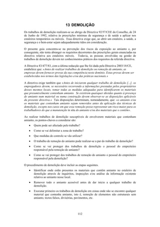 112
13 DEMOLIÇÃO
Os trabalhos de demolição realizam-se ao abrigo da Directiva 92/57/CEE do Conselho, de 24
de Junho de 1992, relativa às prescrições mínimas de segurança e de saúde a aplicar nos
estaleiros temporários ou móveis. Essa directiva exige que, ao abrir um estaleiro, a saúde, a
segurança e o bem-estar sejam adequadamente tidos em consideração.
O presente guia concentra-se na prevenção dos riscos da exposição ao amianto e, por
conseguinte, não tenta abranger os requisitos decorrentes das prescrições gerais enunciadas na
directiva relativa aos estaleiros móveis. Todavia, as pessoas envolvidas na gestão de
trabalhos de demolição devem ter conhecimentos práticos dos requisitos da referida directiva.
A Directiva 83/477/83, com a última redacção que lhe foi dada pela Directiva 2003/18/CE,
estabelece que: «Antes de realizar trabalhos de demolição ou remoção de amianto, as
empresas devem fornecer provas da sua competência neste domínio. Estas provas devem ser
estabelecidas nos termos das legislações e/ou das práticas nacionais.»
A directiva exige também que «Antes de iniciarem qualquer trabalho de demolição [...], os
empregadores devem, se necessário recorrendo a informações prestadas pelos proprietários
desses mesmos locais, tomar todas as medidas adequadas para identificarem os materiais
que presumivelmente contenham amianto. Se existirem quaisquer dúvidas quanto à presença
de amianto num material ou numa construção devem observar-se as disposições aplicáveis
da presente directiva.» Tais disposições determinam, nomeadamente, que: «o amianto e/ou
os materiais que contenham amianto sejam removidos antes da aplicação das técnicas de
demolição, excepto nos casos em que essa remoção possa representar um risco maior para os
trabalhadores do que a manutenção in situ do amianto e/ou dos materiais que o contêm».
Ao realizar trabalhos de demolição susceptíveis de envolverem materiais que contenham
amianto, os pontos-chaves a considerar são:
• Quem pode ser afectado pelo trabalho?
• Como se vai delimitar a zona de trabalho?
• Que medidas de controlo se vão utilizar?
• O trabalho de remoção do amianto pode realizar-se a par do trabalho de demolição?
• Como se vai proteger dos trabalhos de demolição o pessoal do empreiteiro
responsável pela remoção do amianto?
• Como se vai proteger dos trabalhos de remoção do amianto o pessoal do empreiteiro
responsável pela demolição?
O procedimento de demolição deve incluir as etapas seguintes.
• Identificar onde estão presentes os materiais que contêm amianto no estaleiro de
demolição através de inquéritos, inspecções e/ou análise da informação existente
relativa ao amianto nesse local.
• Remover todo o amianto acessível antes de dar início a qualquer trabalho de
demolição.
• Executar primeiro os trabalhos de demolição em zonas onde não se encontre qualquer
material que contenha amianto, isto é, remoção de elementos não estruturais sem
amianto, tectos falsos, divisórias, pavimentos, etc.
 