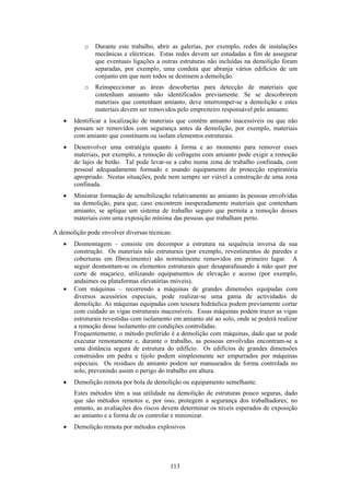 113
o Durante este trabalho, abrir as galerias, por exemplo, redes de instalações
mecânicas e eléctricas. Estas redes devem ser estudadas a fim de assegurar
que eventuais ligações a outras estruturas não incluídas na demolição foram
separadas, por exemplo, uma conduta que abranja vários edifícios de um
conjunto em que nem todos se destinem a demolição.
o Reinspeccionar as áreas descobertas para detecção de materiais que
contenham amianto não identificados previamente. Se se descobrirem
materiais que contenham amianto, deve interromper-se a demolição e estes
materiais devem ser removidos pelo empreiteiro responsável pelo amianto.
• Identificar a localização de materiais que contêm amianto inacessíveis ou que não
possam ser removidos com segurança antes da demolição, por exemplo, materiais
com amianto que constituem ou isolam elementos estruturais.
• Desenvolver uma estratégia quanto à forma e ao momento para remover esses
materiais, por exemplo, a remoção de cofragens com amianto pode exigir a remoção
de lajes de betão. Tal pode levar-se a cabo numa zona de trabalho confinada, com
pessoal adequadamente formado e usando equipamento de protecção respiratória
apropriado. Nestas situações, pode nem sempre ser viável a construção de uma zona
confinada.
• Ministrar formação de sensibilização relativamente ao amianto às pessoas envolvidas
na demolição, para que, caso encontrem inesperadamente materiais que contenham
amianto, se aplique um sistema de trabalho seguro que permita a remoção desses
materiais com uma exposição mínima das pessoas que trabalham perto.
A demolição pode envolver diversas técnicas:
• Desmontagem – consiste em decompor a estrutura na sequência inversa da sua
construção. Os materiais não estruturais (por exemplo, revestimentos de paredes e
coberturas em fibrocimento) são normalmente removidos em primeiro lugar. A
seguir desmontam-se os elementos estruturais quer desaparafusando à mão quer por
corte de maçarico, utilizando equipamentos de elevação e acesso (por exemplo,
andaimes ou plataformas elevatórias móveis).
• Com máquinas – recorrendo a máquinas de grandes dimensões equipadas com
diversos acessórios especiais, pode realizar-se uma gama de actividades de
demolição. As máquinas equipadas com tesoura hidráulica podem previamente cortar
com cuidado as vigas estruturais inacessíveis. Essas máquinas podem trazer as vigas
estruturais revestidas com isolamento em amianto até ao solo, onde se poderá realizar
a remoção desse isolamento em condições controladas.
Frequentemente, o método preferido é a demolição com máquinas, dado que se pode
executar remotamente e, durante o trabalho, as pessoas envolvidas encontram-se a
uma distância segura de estrutura do edifício. Os edifícios de grandes dimensões
construídos em pedra e tijolo podem simplesmente ser empurrados por máquinas
especiais. Os resíduos de amianto podem ser manuseados de forma controlada no
solo, prevenindo assim o perigo do trabalho em altura.
• Demolição remota por bola de demolição ou equipamento semelhante.
Estes métodos têm a sua utilidade na demolição de estruturas pouco seguras, dado
que são métodos remotos e, por isso, protegem a segurança dos trabalhadores; no
entanto, as avaliações dos riscos devem determinar os níveis esperados de exposição
ao amianto e a forma de os controlar e minimizar.
• Demolição remota por métodos explosivos
 