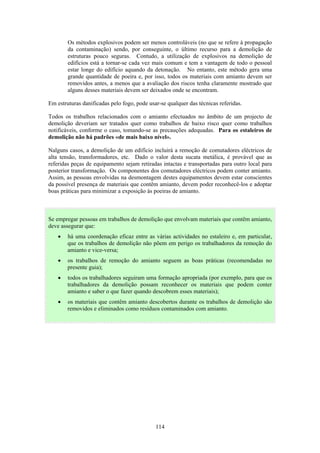 114
Os métodos explosivos podem ser menos controláveis (no que se refere à propagação
da contaminação) sendo, por conseguinte, o último recurso para a demolição de
estruturas pouco seguras. Contudo, a utilização de explosivos na demolição de
edifícios está a tornar-se cada vez mais comum e tem a vantagem de todo o pessoal
estar longe do edifício aquando da detonação. No entanto, este método gera uma
grande quantidade de poeira e, por isso, todos os materiais com amianto devem ser
removidos antes, a menos que a avaliação dos riscos tenha claramente mostrado que
alguns desses materiais devem ser deixados onde se encontram.
Em estruturas danificadas pelo fogo, pode usar-se qualquer das técnicas referidas.
Todos os trabalhos relacionados com o amianto efectuados no âmbito de um projecto de
demolição deveriam ser tratados quer como trabalhos de baixo risco quer como trabalhos
notificáveis, conforme o caso, tomando-se as precauções adequadas. Para os estaleiros de
demolição não há padrões «de mais baixo nível».
Nalguns casos, a demolição de um edifício incluirá a remoção de comutadores eléctricos de
alta tensão, transformadores, etc. Dado o valor desta sucata metálica, é provável que as
referidas peças de equipamento sejam retiradas intactas e transportadas para outro local para
posterior transformação. Os componentes dos comutadores eléctricos podem conter amianto.
Assim, as pessoas envolvidas na desmontagem destes equipamentos devem estar conscientes
da possível presença de materiais que contêm amianto, devem poder reconhecê-los e adoptar
boas práticas para minimizar a exposição às poeiras de amianto.
Se empregar pessoas em trabalhos de demolição que envolvam materiais que contêm amianto,
deve assegurar que:
• há uma coordenação eficaz entre as várias actividades no estaleiro e, em particular,
que os trabalhos de demolição não põem em perigo os trabalhadores da remoção do
amianto e vice-versa;
• os trabalhos de remoção do amianto seguem as boas práticas (recomendadas no
presente guia);
• todos os trabalhadores seguiram uma formação apropriada (por exemplo, para que os
trabalhadores da demolição possam reconhecer os materiais que podem conter
amianto e saber o que fazer quando descobrem esses materiais);
• os materiais que contêm amianto descobertos durante os trabalhos de demolição são
removidos e eliminados como resíduos contaminados com amianto.
 