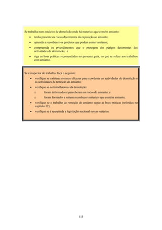 115
Se é inspector do trabalho, faça o seguinte:
• verifique se existem sistemas eficazes para coordenar as actividades de demolição e
as actividades de remoção do amianto;
• verifique se os trabalhadores da demolição:
o foram informados e perceberam os riscos do amianto, e
o foram formados e sabem reconhecer materiais que contêm amianto;
• verifique se o trabalho de remoção do amianto segue as boas práticas (referidas no
capítulo 12);
• verifique se é respeitada a legislação nacional nestas matérias.
Se trabalha num estaleiro de demolição onde há materiais que contêm amianto:
• tenha presente os riscos decorrentes da exposição ao amianto;
• aprenda a reconhecer os produtos que podem conter amianto;
• compreenda os procedimentos que o protegem dos perigos decorrentes das
actividades de demolição; e
• siga as boas práticas recomendadas no presente guia, no que se refere aos trabalhos
com amianto.
 