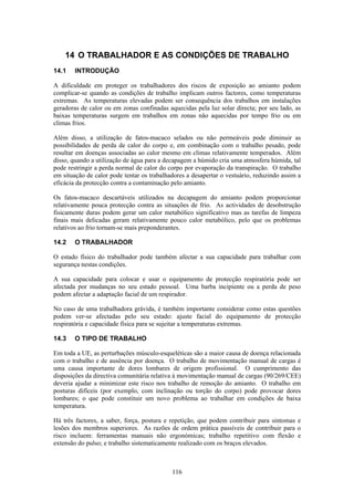 116
14 O TRABALHADOR E AS CONDIÇÕES DE TRABALHO
14.1 INTRODUÇÃO
A dificuldade em proteger os trabalhadores dos riscos de exposição ao amianto podem
complicar-se quando as condições de trabalho implicam outros factores, como temperaturas
extremas. As temperaturas elevadas podem ser consequência dos trabalhos em instalações
geradoras de calor ou em zonas confinadas aquecidas pela luz solar directa; por seu lado, as
baixas temperaturas surgem em trabalhos em zonas não aquecidas por tempo frio ou em
climas frios.
Além disso, a utilização de fatos-macaco selados ou não permeáveis pode diminuir as
possibilidades de perda de calor do corpo e, em combinação com o trabalho pesado, pode
resultar em doenças associadas ao calor mesmo em climas relativamente temperados. Além
disso, quando a utilização de água para a decapagem a húmido cria uma atmosfera húmida, tal
pode restringir a perda normal de calor do corpo por evaporação da transpiração. O trabalho
em situação de calor pode tentar os trabalhadores a desapertar o vestuário, reduzindo assim a
eficácia da protecção contra a contaminação pelo amianto.
Os fatos-macaco descartáveis utilizados na decapagem do amianto podem proporcionar
relativamente pouca protecção contra as situações de frio. As actividades de desobstrução
fisicamente duras podem gerar um calor metabólico significativo mas as tarefas de limpeza
finais mais delicadas geram relativamente pouco calor metabólico, pelo que os problemas
relativos ao frio tornam-se mais preponderantes.
14.2 O TRABALHADOR
O estado físico do trabalhador pode também afectar a sua capacidade para trabalhar com
segurança nestas condições.
A sua capacidade para colocar e usar o equipamento de protecção respiratória pode ser
afectada por mudanças no seu estado pessoal. Uma barba incipiente ou a perda de peso
podem afectar a adaptação facial de um respirador.
No caso de uma trabalhadora grávida, é também importante considerar como estas questões
podem ver-se afectadas pelo seu estado: ajuste facial do equipamento de protecção
respiratória e capacidade física para se sujeitar a temperaturas extremas.
14.3 O TIPO DE TRABALHO
Em toda a UE, as perturbações músculo-esqueléticas são a maior causa de doença relacionada
com o trabalho e de ausência por doença. O trabalho de movimentação manual de cargas é
uma causa importante de dores lombares de origem profissional. O cumprimento das
disposições da directiva comunitária relativa à movimentação manual de cargas (90/269/CEE)
deveria ajudar a minimizar este risco nos trabalho de remoção do amianto. O trabalho em
posturas difíceis (por exemplo, com inclinação ou torção do corpo) pode provocar dores
lombares; o que pode constituir um novo problema ao trabalhar em condições de baixa
temperatura.
Há três factores, a saber, força, postura e repetição, que podem contribuir para sintomas e
lesões dos membros superiores. As razões de ordem prática passíveis de contribuir para o
risco incluem: ferramentas manuais não ergonómicas; trabalho repetitivo com flexão e
extensão do pulso; e trabalho sistematicamente realizado com os braços elevados.
 
