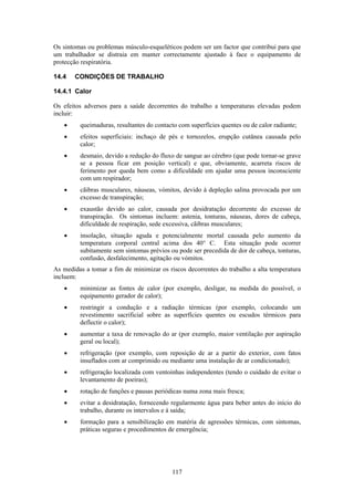 117
Os sintomas ou problemas músculo-esqueléticos podem ser um factor que contribui para que
um trabalhador se distraia em manter correctamente ajustado à face o equipamento de
protecção respiratória.
14.4 CONDIÇÕES DE TRABALHO
14.4.1 Calor
Os efeitos adversos para a saúde decorrentes do trabalho a temperaturas elevadas podem
incluir:
• queimaduras, resultantes do contacto com superfícies quentes ou de calor radiante;
• efeitos superficiais: inchaço de pés e tornozelos, erupção cutânea causada pelo
calor;
• desmaio, devido a redução do fluxo de sangue ao cérebro (que pode tornar-se grave
se a pessoa ficar em posição vertical) e que, obviamente, acarreta riscos de
ferimento por queda bem como a dificuldade em ajudar uma pessoa inconsciente
com um respirador;
• cãibras musculares, náuseas, vómitos, devido à depleção salina provocada por um
excesso de transpiração;
• exaustão devido ao calor, causada por desidratação decorrente do excesso de
transpiração. Os sintomas incluem: astenia, tonturas, náuseas, dores de cabeça,
dificuldade de respiração, sede excessiva, cãibras musculares;
• insolação, situação aguda e potencialmente mortal causada pelo aumento da
temperatura corporal central acima dos 40° C. Esta situação pode ocorrer
subitamente sem sintomas prévios ou pode ser precedida de dor de cabeça, tonturas,
confusão, desfalecimento, agitação ou vómitos.
As medidas a tomar a fim de minimizar os riscos decorrentes do trabalho a alta temperatura
incluem:
• minimizar as fontes de calor (por exemplo, desligar, na medida do possível, o
equipamento gerador de calor);
• restringir a condução e a radiação térmicas (por exemplo, colocando um
revestimento sacrificial sobre as superfícies quentes ou escudos térmicos para
deflectir o calor);
• aumentar a taxa de renovação do ar (por exemplo, maior ventilação por aspiração
geral ou local);
• refrigeração (por exemplo, com reposição de ar a partir do exterior, com fatos
insuflados com ar comprimido ou mediante uma instalação de ar condicionado);
• refrigeração localizada com ventoinhas independentes (tendo o cuidado de evitar o
levantamento de poeiras);
• rotação de funções e pausas periódicas numa zona mais fresca;
• evitar a desidratação, fornecendo regularmente água para beber antes do início do
trabalho, durante os intervalos e à saída;
• formação para a sensibilização em matéria de agressões térmicas, com sintomas,
práticas seguras e procedimentos de emergência;
 