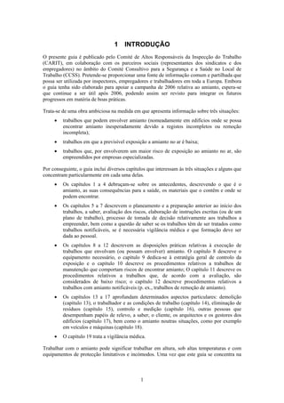 1
1 INTRODUÇÃO
O presente guia é publicado pelo Comité de Altos Responsáveis da Inspecção do Trabalho
(CARIT), em colaboração com os parceiros sociais (representantes dos sindicatos e dos
empregadores) no âmbito do Comité Consultivo para a Segurança e a Saúde no Local de
Trabalho (CCSS). Pretende-se proporcionar uma fonte de informação comum e partilhada que
possa ser utilizada por inspectores, empregadores e trabalhadores em toda a Europa. Embora
o guia tenha sido elaborado para apoiar a campanha de 2006 relativa ao amianto, espera-se
que continue a ser útil após 2006, podendo assim ser revisto para integrar os futuros
progressos em matéria de boas práticas.
Trata-se de uma obra ambiciosa na medida em que apresenta informação sobre três situações:
• trabalhos que podem envolver amianto (nomeadamente em edifícios onde se possa
encontrar amianto inesperadamente devido a registos incompletos ou remoção
incompleta);
• trabalhos em que a previsível exposição a amianto no ar é baixa;
• trabalhos que, por envolverem um maior risco de exposição ao amianto no ar, são
empreendidos por empresas especializadas.
Por conseguinte, o guia inclui diversos capítulos que interessam às três situações e alguns que
concentram particularmente em cada uma delas.
• Os capítulos 1 a 4 debruçam-se sobre os antecedentes, descrevendo o que é o
amianto, as suas consequências para a saúde, os materiais que o contêm e onde se
podem encontrar.
• Os capítulos 5 a 7 descrevem o planeamento e a preparação anterior ao início dos
trabalhos, a saber, avaliação dos riscos, elaboração de instruções escritas (ou de um
plano de trabalho), processo de tomada de decisão relativamente aos trabalhos a
empreender, bem como a questão de saber se os trabalhos têm de ser tratados como
trabalhos notificáveis, se é necessária vigilância médica e que formação deve ser
dada ao pessoal.
• Os capítulos 8 a 12 descrevem as disposições práticas relativas à execução de
trabalhos que envolvam (ou possam envolver) amianto. O capítulo 8 descreve o
equipamento necessário, o capítulo 9 dedica-se à estratégia geral de controlo da
exposição e o capítulo 10 descreve os procedimentos relativos a trabalhos de
manutenção que comportam riscos de encontrar amianto; O capítulo 11 descreve os
procedimentos relativos a trabalhos que, de acordo com a avaliação, são
considerados de baixo risco; o capítulo 12 descreve procedimentos relativos a
trabalhos com amianto notificáveis (p. ex., trabalhos de remoção de amianto).
• Os capítulos 13 a 17 aprofundam determinados aspectos particulares: demolição
(capítulo 13), o trabalhador e as condições de trabalho (capítulo 14), eliminação de
resíduos (capítulo 15), controlo e medição (capítulo 16), outras pessoas que
desempenham papéis de relevo, a saber, o cliente, os arquitectos e os gestores dos
edifícios (capítulo 17), bem como o amianto noutras situações, como por exemplo
em veículos e máquinas (capítulo 18).
• O capítulo 19 trata a vigilância médica.
Trabalhar com o amianto pode significar trabalhar em altura, sob altas temperaturas e com
equipamentos de protecção limitativos e incómodos. Uma vez que este guia se concentra na
 