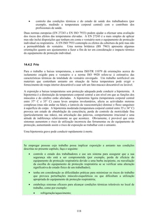 118
• controlo das condições térmicas e do estado de saúde dos trabalhadores (por
exemplo, medindo a temperatura corporal central) com o contributo dos
profissionais de saúde.
Duas normas europeias (EN 27243 e EN ISO 7933) podem ajudar a efectuar uma avaliação
dos riscos dos efeitos das temperaturas elevadas. A EN 27243 é a mais simples de aplicar
mas não inclui disposições que tenham em conta o vestuário nem o equipamento de protecção
individual ou respiratória. A EN ISO 7933 contempla os efeitos da cobertura da pele mas não
a permeabilidade do vestuário. Uma norma britânica (BS 7963) apresenta algumas
orientações quanto aos ajustamentos a fazer a fim de ter em consideração o impacto térmico
do equipamento de protecção individual.
14.4.2 Frio
Para o trabalho a baixas temperaturas, a norma ISO/TR 11079 dá orientações acerca do
isolamento exigido para o vestuário e a norma ISO 9920 refere-se à estimativa das
características térmicas da totalidade do vestuário envergado. Um trabalho notificável em
materiais que contenham amianto em situação de baixa temperatura pode exigir o
fornecimento de roupa interior descartável a usar sob um fato-macaco descartável ou lavável.
A exposição a baixas temperaturas sem protecção adequada pode conduzir a hipotermia. A
hipotermia é a diminuição da temperatura corporal central a um nível em que as funções dos
músculos e do cérebro estão afectadas. A hipotermia ligeira (temperatura corporal central
entre 37° C e 35° C) causa leves arrepios involuntários, afecta as actividades motoras
complexas (mas não andar ou falar), e (através da vasoconstrição) diminui o fluxo sanguíneo
à superfície do corpo. A hipotermia moderada (temperatura corporal central entre 35 e 34° C)
provoca um estado de obnubilação da consciência, perda do controlo da motricidade fina
(particularmente nas mãos), má articulação das palavras, comportamento irracional e uma
atitude de indiferença relativamente ao que acontece. Obviamente, é provável que estes
sintomas aumentem o risco de utilização incorrecta das ferramentas ou do equipamento de
protecção, aumentando assim o risco de exposição ao trabalhar com o amianto.
Uma hipotermia grave pode conduzir rapidamente à morte.
Se empregar pessoas cujo trabalho possa implicar exposição a amianto nas condições
descritas no presente capítulo, faça o seguinte:
• controle o estado dos trabalhadores e use um sistema para assegurar que a sua
segurança não está a ser comprometida (por exemplo, perda de eficácia do
equipamento de protecção respiratória devido a uma barba incipiente, ou reavaliação
da escolha do equipamento de protecção respiratória se se verificar uma alteração
significativa do estado físico de um trabalhador);
• tenha em consideração as dificuldades práticas para minimizar os riscos do trabalho
que provoca perturbações músculo-esqueléticas ou que dificultam a utilização
apropriada do equipamento de protecção respiratória;
• estabeleça sistemas eficazes para alcançar condições térmicas toleráveis no local de
trabalho, como por exemplo:
• refrigeração/aquecimento;
 