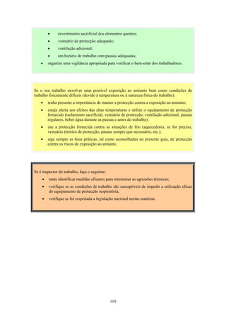 119
• revestimento sacrificial dos elementos quentes;
• vestuário de protecção adequado;
• ventilação adicional;
• um horário de trabalho com pausas adequadas;
• organize uma vigilância apropriada para verificar o bem-estar dos trabalhadores.
Se é inspector do trabalho, faça o seguinte:
• tente identificar medidas eficazes para minimizar as agressões térmicas;
• verifique se as condições de trabalho são susceptíveis de impedir a utilização eficaz
do equipamento de protecção respiratória;
• verifique se foi respeitada a legislação nacional nestas matérias.
Se o seu trabalho envolver uma possível exposição ao amianto bem como condições de
trabalho fisicamente difíceis (devido à temperatura ou à natureza física do trabalho):
• tenha presente a importância de manter a protecção contra a exposição ao amianto;
• esteja alerta aos efeitos das altas temperaturas e utilize o equipamento de protecção
fornecido (isolamento sacrificial, vestuário de protecção, ventilação adicional, pausas
regulares, beber água durante as pausas e antes do trabalho);
• use a protecção fornecida contra as situações de frio (aquecedores, se for preciso,
vestuário térmico de protecção, pausas sempre que necessário, etc.);
• siga sempre as boas práticas, tal como aconselhadas no presente guia, de protecção
contra os riscos de exposição ao amianto.
 