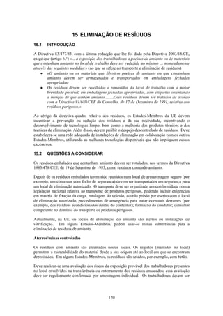 120
15 ELIMINAÇÃO DE RESÍDUOS
15.1 INTRODUÇÃO
A Directiva 83/477/83, com a última redacção que lhe foi dada pela Directiva 2003/18/CE,
exige que (artigo 6.°) «... a exposição dos trabalhadores a poeiras de amianto ou de materiais
que contenham amianto no local de trabalho deve ser reduzida ao mínimo … nomeadamente
através das seguintes medidas:» (no que se refere ao transporte e eliminação de resíduos)
• «O amianto ou os materiais que libertem poeiras de amianto ou que contenham
amianto devem ser armazenados e transportados em embalagens fechadas
apropriadas;
• Os resíduos devem ser recolhidos e removidos do local de trabalho com a maior
brevidade possível, em embalagens fechadas apropriadas, com etiquetas ostentando
a menção de que contêm amianto.……Estes resíduos devem ser tratados de acordo
com a Directiva 91/689/CEE do Conselho, de 12 de Dezembro de 1991, relativa aos
resíduos perigosos.»
Ao abrigo da directiva-quadro relativa aos resíduos, os Estados-Membros da UE devem
incentivar a prevenção ou redução dos resíduos e da sua nocividade, incentivando o
desenvolvimento de tecnologias limpas bem como a melhoria dos produtos técnicos e das
técnicas de eliminação. Além disso, devem proibir o despejo descontrolado de resíduos. Deve
estabelecer-se uma rede adequada de instalações de eliminação em colaboração com os outros
Estados-Membros, utilizando as melhores tecnologias disponíveis que não impliquem custos
excessivos.
15.2 QUESTÕES A CONSIDERAR
Os resíduos embalados que contenham amianto devem ser rotulados, nos termos da Directiva
1983/478/CEE, de 19 de Setembro de 1983, como resíduos contendo amianto.
Depois de os resíduos embalados terem sido reunidos num local de armazenagem seguro (por
exemplo, um contentor com fecho de segurança) devem ser transportados em segurança para
um local de eliminação autorizado. O transporte deve ser organizado em conformidade com a
legislação nacional relativa ao transporte de produtos perigosos, podendo incluir exigências
em matéria de fixação da carga, rotulagem do veículo, acordo prévio por escrito com o local
de eliminação autorizado, procedimentos de emergência para tratar eventuais derrames (por
exemplo, dos resíduos acondicionados dentro do contentor); formação do condutor; consultor
competente no domínio do transporte de produtos perigosos.
Actualmente, na UE, os locais de eliminação do amianto são aterros ou instalações de
vitrificação. Em alguns Estados-Membros, podem usar-se minas subterrâneas para a
eliminação de resíduos de amianto.
Aterros/minas controlados
Os resíduos com amianto são enterrados nestes locais. Os registos (mantidos no local)
permitem a rastreabilidade do material desde a sua origem até ao local em que se encontram
depositados. Em alguns Estados-Membros, os resíduos são selados, por exemplo, com betão.
Deve realizar-se uma avaliação dos riscos da exposição provável dos trabalhadores presentes
no local envolvidos na transferência ou enterramento dos resíduos ensacados; essa avaliação
deve ser regularmente confirmada por amostragem individual. Os trabalhadores devem ser
 