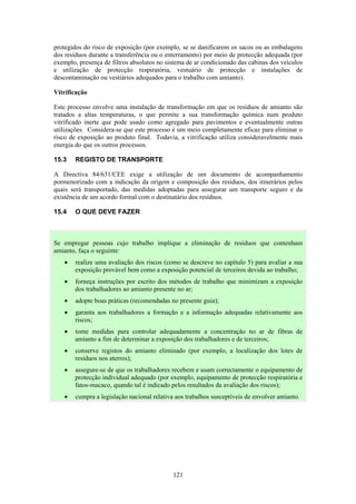 121
protegidos do risco de exposição (por exemplo, se se danificarem os sacos ou as embalagens
dos resíduos durante a transferência ou o enterramento) por meio de protecção adequada (por
exemplo, presença de filtros absolutos no sistema de ar condicionado das cabinas dos veículos
e utilização de protecção respiratória, vestuário de protecção e instalações de
descontaminação ou vestiários adequados para o trabalho com amianto).
Vitrificação
Este processo envolve uma instalação de transformação em que os resíduos de amianto são
tratados a altas temperaturas, o que permite a sua transformação química num produto
vitrificado inerte que pode usado como agregado para pavimentos e eventualmente outras
utilizações. Considera-se que este processo é um meio completamente eficaz para eliminar o
risco de exposição ao produto final. Todavia, a vitrificação utiliza consideravelmente mais
energia do que os outros processos.
15.3 REGISTO DE TRANSPORTE
A Directiva 84/631/CEE exige a utilização de um documento de acompanhamento
pormenorizado com a indicação da origem e composição dos resíduos, dos itinerários pelos
quais será transportado, das medidas adoptadas para assegurar um transporte seguro e da
existência de um acordo formal com o destinatário dos resíduos.
15.4 O QUE DEVE FAZER
Se empregar pessoas cujo trabalho implique a eliminação de resíduos que contenham
amianto, faça o seguinte:
• realize uma avaliação dos riscos (como se descreve no capítulo 5) para avaliar a sua
exposição provável bem como a exposição potencial de terceiros devida ao trabalho;
• forneça instruções por escrito dos métodos de trabalho que minimizam a exposição
dos trabalhadores ao amianto presente no ar;
• adopte boas práticas (recomendadas no presente guia);
• garanta aos trabalhadores a formação e a informação adequadas relativamente aos
riscos;
• tome medidas para controlar adequadamente a concentração no ar de fibras de
amianto a fim de determinar a exposição dos trabalhadores e de terceiros;
• conserve registos do amianto eliminado (por exemplo, a localização dos lotes de
resíduos nos aterros);
• assegure-se de que os trabalhadores recebem e usam correctamente o equipamento de
protecção individual adequado (por exemplo, equipamento de protecção respiratória e
fatos-macaco, quando tal é indicado pelos resultados da avaliação dos riscos);
• cumpra a legislação nacional relativa aos trabalhos susceptíveis de envolver amianto.
 