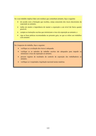 122
Se é inspector do trabalho, faça o seguinte:
• verifique se a avaliação dos riscos é adequada;
• verifique se os métodos de trabalho escritos são adequados para impedir ou
minimizar o risco de exposição ao amianto;
• procure registos de resultados do controlo da exposição dos trabalhadores ao
amianto;
• verifique se é respeitada a legislação nacional nestas matérias.
Se o seu trabalho implica lidar com resíduos que contenham amianto, faça o seguinte:
• de acordo com a formação que recebeu, esteja consciente dos riscos decorrentes da
exposição ao amianto;
• tenha em mente a importância de manter a exposição a um nível tão baixo quanto
possível;
• cumpra as instruções escritas que minimizam o risco de exposição ao amianto; e
• siga as boas práticas recomendadas no presente guia, no que se refere aos trabalhos
com amianto.
 