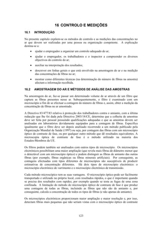123
16 CONTROLO E MEDIÇÕES
16.1 INTRODUÇÃO
No presente capítulo expõem-se os métodos de controlo e as medições das concentrações no
ar que devem ser realizadas por uma pessoa ou organização competente. A explicação
destina-se a:
• ajudar o empregador a organizar um controlo adequado do ar;
• ajudar o empregador, os trabalhadores e o inspector a compreender os diversos
objectivos do controlo do ar;
• auxiliar na interpretação dos resultados;
• descrever em linhas gerais o que está envolvido na amostragem do ar e na medição
das concentrações de fibras no ar;
• mostrar como diferentes técnicas (na determinação do número de fibras na amostra)
afectam a informação recolhida.
16.2 AMOSTRAGEM DO AR E MÉTODOS DE ANÁLISE DAS AMOSTRAS
Na amostragem do ar, faz-se passar um determinado volume de ar através de um filtro que
captura as fibras presentes nesse ar. Subsequentemente, o filtro é examinado com um
microscópio a fim de se efectuar a contagem do número de fibras e, assim, obter a medição da
concentração de fibras no ar amostrado.
A Directiva 83/477/83 relativa à protecção dos trabalhadores contra o amianto, com a última
redacção que lhe foi dada pela Directiva 2003/18/CE, determina que a colheita de amostras
deve ser feita por pessoal possuindo qualificações adequadas e que as amostras devem ser
analisadas em laboratórios devidamente equipados para a contagem de fibras. Especifica
igualmente que o filtro deve ser depois analisado recorrendo a um método publicado pela
Organização Mundial de Saúde (1997) ou seja, por contagem das fibras com um microscópio
óptico de contraste de fase, ou por qualquer outro método que dê resultados equivalentes. A
microscopia óptica de contraste de fase é o método utilizado na maioria dos
Estados-Membros da UE.
Os filtros podem também ser analisados com outros tipos de microscópio. Os microscópios
electrónicos possibilitam uma maior ampliação (que revela mais fibras de diâmetro menor que
o detectável com um microscópio óptico) e podem distinguir as fibras de amianto das outras
fibras (por exemplo, fibras orgânicas ou fibras minerais artificiais). Por conseguinte, as
contagens efectuadas com tipos diferentes de microscópios são susceptíveis de produzir
estimativas de concentração diferentes. Há dois tipos de microscópio electrónico: o
microscópio electrónico de varrimento e o microscópio electrónico de transmissão.
Cada método microscópico tem as suas vantagens. O microscópio óptico pode ser facilmente
transportado e utilizado no próprio local, com resultados rápidos, o que é importante quando
se precisa dos resultados com rapidez, por exemplo quando se testa as fugas de uma zona
confinada. A limitação do método do microscópio óptico de contraste de fase é que produz
uma contagem de todas as fibras, incluindo as fibras que não são de amianto e, por
conseguinte, calcula a concentração de todos os tipos de fibras (e não apenas do amianto).
Os microscópios electrónicos proporcionam maior ampliação e maior resolução e, por isso,
detectam fibras mais pequenas que não seriam vistas com o microscópio óptico de contraste
 