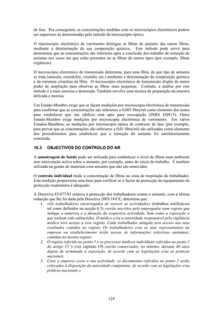 124
de fase. Por conseguinte, as concentrações medidas com os microscópios electrónicos podem
ser superiores às determinadas pelo método do microscópio óptico.
O microscópio electrónico de varrimento distingue as fibras de amianto das outras fibras,
mediante a determinação da sua composição química. Este método pode servir para
demonstrar que as concentrações são inferiores após a conclusão dos trabalho de remoção de
amianto nos casos em que estão presentes no ar fibras de outros tipos (por exemplo, fibras
orgânicas).
O microscópio electrónico de transmissão determina, para uma fibra, de que tipo de amianto
se trata (amosite, crocidolite, crisótilo, etc.) mediante a determinação da composição química
e da estrutura cristalina da fibra. O microscópio electrónico de transmissão dispõe do maior
poder de ampliação para observar as fibras mais pequenas. Contudo, a análise por este
método é a mais onerosa e demorada. Também envolve uma técnica de preparação da amostra
delicada e morosa.
Um Estado-Membro exige que se façam medições por microscopia electrónica de transmissão
para confirmar que as concentrações são inferiores a 0,005 fibra/ml como elemento dos testes
para estabelecer que um edifício está apto para reocupação (INRS ED815). Outro
Estado-Membro exige medições por microscopia electrónica de varrimento. Em vários
Estados-Membros, as medições por microscopia óptica de contraste de fase (por exemplo,
para provar que as concentrações são inferiores a 0,01 fibra/ml) são utilizadas como elemento
dos procedimentos para estabelecer que a remoção do amianto foi satisfatoriamente
concluída.
16.3 OBJECTIVOS DO CONTROLO DO AR
A amostragem de fundo pode ser utilizada para estabelecer o nível de fibras num ambiente
sem intervenção activa sobre o amianto, por exemplo, antes do início do trabalho. É também
utilizada na gestão de materiais com amianto que não são removidos.
O controlo individual mede a concentração de fibras na zona de respiração do trabalhador.
Esta medição proporciona uma base para verificar se o factor de protecção do equipamento de
protecção respiratória é adequado.
A Directiva 83/477/83 relativa à protecção dos trabalhadores contra o amianto, com a última
redacção que lhe foi dada pela Directiva 2003/18/CE, determina que:
1. «Os trabalhadores encarregados de exercer as actividades» (trabalhos notificáveis
tal como definidos na secção 6.3) «serão inscritos pelo empregador num registo que
indique a natureza e a duração da respectiva actividade, bem como a exposição a
que tenham sido submetidos. O médico e/ou a autoridade responsável pela vigilância
médica terá acesso a esse registo. Cada trabalhador atingido terá acesso aos seus
resultados contidos no registo. Os trabalhadores e/ou os seus representantes na
empresa ou estabelecimento terão acesso às informações colectivas anónimas,
contidas no mesmo registo.
2. O registo referido no ponto 1 e os processos médicos individuais referidos no ponto 1
do artigo 15.º» (ver capítulo 19) «serão conservados, no mínimo, durante 40 anos
depois de terminada a exposição, de acordo com as legislações e/ou as práticas
nacionais.
3. Caso a empresa cesse a sua actividade, os documentos referidos no ponto 2 serão
colocados à disposição da autoridade competente, de acordo com as legislações e/ou
práticas nacionais.»
 