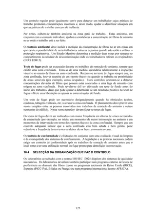 125
Um controlo regular pode igualmente servir para detectar um trabalhador cujas práticas de
trabalho produzam concentrações incomuns e, deste modo, ajudar a identificar situações em
que as práticas de trabalho carecem de melhoria.
Por vezes, colhem-se também amostras na zona geral de trabalho. Estas amostras, em
conjunto com o controlo individual, ajudam a estabelecer a concentração de fibras de amianto
no ar onde o trabalho está a ser feito.
O controlo ambiental deve incluir a medição da concentração de fibras no ar em zonas em
que exista a possibilidade de os trabalhadores estarem expostos quando não estão a utilizar a
protecção respiratória. Um Estado-Membro determina a medição duas vezes por semana no
compartimento da unidade de descontaminação onde os trabalhadores retiram os respiradores
(INRS ED815).
Teste de fugas pode ser executado durante os trabalhos de remoção do amianto, sempre que
existir uma zona confinada. Trata-se de uma medida secundária relativamente à inspecção
visual e ao ensaio de fumo na zona confinada. Recorre-se ao teste de fugas sempre que, na
zona confinada, houver suspeita de um «ponto fraco» ou quando se trabalha na proximidade
de áreas sensíveis (por exemplo, zonas ocupadas). Estes controlos destinam-se a detectar
concentrações elevadas de fibras que possam estar associadas a uma fuga de amianto com
origem na zona confinada. Pode revelar-se útil ter efectuado um teste de fundo antes do
início dos trabalhos, dado que pode ajudar a determinar se um resultado positivo no teste de
fugas reflecte uma libertação ou apenas as concentrações de fundo.
Um teste de fugas pode ser necessário designadamente quando há obstáculos (cabos,
condutas, tubagens verticais, etc.) a cruzar a zona confinada. O planeamento deve prever uma
«zona tampão» entre as pessoas envolvidas nos trabalhos de remoção do amianto e outros
ocupantes do edifício. Nesta «zona tampão» devem fazer-se testes de fugas.
Os testes de fugas dever ser realizados com maior frequência em alturas de «risco acrescido»
da empreitada (por exemplo, no início, em momentos de maior intervenção no amianto e em
momentos de intervenção em torno dos «pontos fracos» da zona confinada). Sempre que um
controlo adequado indicar que a zona confinada está bem selada e bem gerida, pode
reduzir-se a frequência destes testes ou deixar de os fazer, consoante o caso.
O controlo de conformidade é efectuado em conjunto com uma avaliação visual da limpeza
e da estanquidade dos sistemas de confinamento. A legislação e as práticas nacionais podem
exigir um controlo de conformidade após os trabalhos de remoção do amianto antes que o
local torne a ter uma utilização normal ou fique pronto para demolição ou renovação.
16.4 SELECÇÃO DA ORGANIZAÇÃO QUE FAZ O CONTROLO
Os laboratórios acreditados com a norma ISO/IEC 17025 dispõem dos sistemas de qualidade
necessários. Os laboratórios deveriam também participar num programa externo de testes de
proficiência no domínio das fibras (como os programas nacionais do Reino Unido (RICE),
Espanha (PICC-FA), Bélgica ou França) ou num programa internacional (como AFRICA).
 