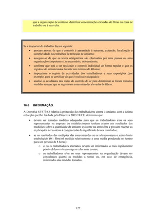 127
que a organização de controlo identificar concentrações elevadas de fibras na zona de
trabalho ou à sua volta.
Se é inspector do trabalho, faça o seguinte:
• procure provas de que o controlo é apropriado à natureza, extensão, localização e
complexidade dos trabalhos de remoção de amianto;
• assegure-se de que os testes obrigatórios são efectuados por uma pessoa ou uma
organização competente e, se necessário, independente;
• confirme que está a ser realizado o controlo individual de forma regular e que os
registos são armazenados durante um mínimo de 40 anos;
• inspeccione o registo de actividades dos trabalhadores e suas exposições (por
exemplo, para se certificar de que é realista e adequado);
• analise os resultados dos testes de controlo do ar para determinar se foram tomadas
medidas sempre que se registaram concentrações elevadas de fibras.
16.6 INFORMAÇÃO
A Directiva 83/477/83 relativa à protecção dos trabalhadores contra o amianto, com a última
redacção que lhe foi dada pela Directiva 2003/18/CE, determina que:
• devem ser tomadas medidas adequadas para que os trabalhadores e/ou os seus
representantes na empresa ou estabelecimento tenham acesso aos resultados das
medições sobre a quantidade de amianto existente na atmosfera e possam receber as
explicações necessárias à compreensão do significado desses resultados;
• se os resultados das medições das concentrações no ar ultrapassarem o valor-limite
estabelecido (0,1 fibra/ml medida relativamente a uma média ponderada no tempo
para um período de 8 horas):
o o ou os trabalhadores afectados devem ser informados o mais rapidamente
possível dessa ultrapassagem e das suas causas;
o os trabalhadores e/ou os seus representantes na organização devem ser
consultados quanto às medidas a tomar ou, em caso de emergência,
informados das medidas tomadas.
 