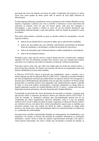 2
prevenção dos riscos do amianto em termos de saúde, é importante não esquecer os outros
riscos (tais como quedas de altura, quem sabe se através de uma frágil cobertura de
fibrocimento).
Existem algumas diferenças significativas entre as perspectivas dos Estados-Membros no que
respeita à legislação e práticas com vista a controlar e minimizar os riscos decorrentes da
exposição ao amianto. Uma vez que, em termos gerais, cada uma tem vantagens e
desvantagens, o guia comenta e explica os casos em que há métodos alternativos que
correspondem indiscutivelmente a uma «boa prática», tanto em função da perspectiva como
da situação.
Para serem seleccionados e incluídos no guia, os métodos tinham de corresponder a um dos
seguintes critérios:
• trata-se de um método fiável e com provas dadas, que se sabe dar bons resultados;
• trata-se de uma prática que, por combinar características provenientes de distintas
fontes de orientação, é, em princípio, a melhor de um ponto de vista teórico;
• trata-se de uma prática que é indiscutivelmente a melhor atendendo às circunstâncias;
• trata-se de um progresso técnico.
Pretende-se que o guia seja tão conciso e legível quanto possível, evitando toda e qualquer
repetição. Por isso, há referências cruzadas entre secções, como por exemplo para explicar
uma única vez os aspectos envolvidos na selecção e no porte do vestuário de protecção.
Num guia conciso como este, que cobre uma ampla gama de tarefas de carácter prático, é
possível que haja omissões. No entanto, tais omissões não devem ser interpretadas como uma
tentativa deliberada de excluir outras medidas.
A Directiva 83/477/CEE relativa à protecção dos trabalhadores contra o amianto, com a
última redacção que lhe foi dada pela Directiva 2003/18/CE, é aplicada nos Estados-Membros
por meio de disposições nacionais que podem diferir em aspectos menores. Por conseguinte, o
presente guia é deliberadamente apresentado como um guia não vinculativo de forma a poder
proporcionar os conselhos práticos mais adequados sem condicionalismos quanto à questão
de saber se essas boas práticas correspondem a requisitos obrigatórios ao abrigo desta ou
daquela disposição nacional nos Estados-Membros da UE. O anexo 1 contém uma lista das
disposições nacionais pertinentes, tal como fornecida pelos Estados-Membros.
Concentrado na prevenção dos riscos decorrentes da exposição ao amianto, o presente guia
não procura cobrir os requisitos da directiva relativa aos estaleiros móveis (92/57/CEE). A
título de exemplo, as instalações sanitárias para descontaminação pessoal têm de ser
completadas por outros equipamentos colectivos adequados, como é o caso em qualquer
estaleiro móvel. Se for exigido um plano de saúde e segurança ao abrigo da directiva relativa
aos estaleiros móveis, esse plano deve incluir procedimentos seguros para os trabalhos que
envolvam amianto. Caso seja exigido um dossiê de saúde e segurança ao abrigo dessa
directiva, esse dossiê deve conter documentação relativa ao amianto presente no estaleiro (p.
ex., certificados de conformidade).
Este guia inclui conselhos explicitamente dirigidas aos empregadores, aos trabalhadores e aos
inspectores. No entanto, os leitores não deixarão de considerar informativas as orientações
destinadas a outrem. Inclui-se ainda um capítulo especificamente destinado a dar apoio a
outras pessoas interessadas, tais como o cliente que encomenda a remoção do amianto, as
 