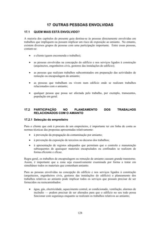 128
17 OUTRAS PESSOAS ENVOLVIDAS
17.1 QUEM MAIS ESTÁ ENVOLVIDO?
A maioria dos capítulos do presente guia destina-se às pessoas directamente envolvidas em
trabalhos que impliquem ou possam implicar um risco de exposição ao amianto. No entanto,
existem diversos grupos de pessoas com uma participação importante. Entre essas pessoas,
contam-se:
• o cliente (quem encomenda o trabalho);
• as pessoas envolvidas na concepção do edifício e nos serviços ligados à construção
(arquitectos, engenheiros civis, gestores das instalações do edifício);
• as pessoas que realizam trabalhos subcontratados em preparação das actividades de
remoção ou encapsulagem do amianto;
• as pessoas que trabalham ou vivem num edifício onde se realizam trabalhos
relacionados com o amianto;
• qualquer pessoa que possa ser afectada pelo trabalho, por exemplo, transeuntes,
população em geral.
17.2 PARTICIPAÇÃO NO PLANEAMENTO DOS TRABALHOS
RELACIONADOS COM O AMIANTO
17.2.1 Selecção do empreiteiro
Para o cliente que está à procura de um empreiteiro, é importante ter em linha de conta as
normas técnicas das propostas apresentadas relativamente:
• à prevenção da propagação da contaminação por amianto;
• à prevenção da exposição de terceiros no decurso dos trabalhos;
• à apresentação de registos adequados que permitam que o controlo e manutenção
subsequentes de quaisquer materiais encapsulados ou confinados se realizem de
forma eficiente e eficaz.
Regra geral, os trabalhos de encapsulagem ou remoção de amianto causam grande transtorno.
Assim, é importante que a zona seja exaustivamente examinada por forma a tratar em
simultâneo todos os materiais que contenham amianto.
Para as pessoas envolvidas na concepção do edifício e nos serviços ligados à construção
(arquitectos, engenheiros civis, gestores das instalações do edifício) o planeamento dos
trabalhos relativos ao amianto pode implicar todos os serviços que possam precisar de ser
fornecidos ou reencaminhados:
• água, gás, electricidade, aquecimento central, ar condicionado, ventilação, alarmes de
incêndio — podem precisar de ser alterados para que o edifício no seu todo possa
funcionar com segurança enquanto se realizam os trabalhos relativos ao amianto;
 