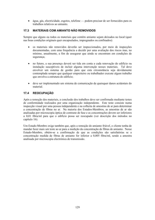 129
• água, gás, electricidade, esgotos, telefone — podem precisar de ser fornecidos para os
trabalhos relativos ao amianto.
17.3 MATERIAIS COM AMIANTO NÃO REMOVIDOS
Sempre que alguns ou todos os materiais que contêm amianto sejam deixados no local (quer
nas boas condições originais quer encapsulados, impregnados ou confinados):
• os materiais não removidos deverão ser inspeccionados, por meio de inspecções
documentadas, com uma frequência a decidir por uma avaliação dos riscos mas, no
mínimo, anualmente, a fim de assegurar que ainda se encontram em condições de
segurança;
• no futuro, a sua presença deverá ser tida em conta a cada renovação do edifício ou
instalação susceptíveis de incluir alguma intervenção nesses materiais. Tal deve
envolver um sistema de gestão para que esta circunstância seja devidamente
contemplada sempre que qualquer empreiteiro ou trabalhador execute algum trabalho
que envolva a estrutura do edifício;
• deve ser implementado um sistema de comunicação de quaisquer danos acidentais do
material.
17.4 REOCUPAÇÃO
Após a remoção dos materiais, a conclusão dos trabalhos deve ser confirmada mediante testes
de conformidade realizados por uma organização independente. Este teste consiste numa
inspecção visual por uma pessoa independente e na colheita de amostras de ar para determinar
a concentração de fibras no ar. Na maioria dos Estados-Membros, as amostras de ar são
analisadas por microscopia óptica de contraste de fase e as concentrações devem ser inferiores
a 0,01 fibra/ml para que o edifício possa ser reocupado (ver descrição dos métodos no
capítulo 16).
Um Estado-Membro exige também que, após a remoção do amianto friável, o cliente tenha de
mandar fazer mais um teste ao ar para a medição da concentração de fibras de amianto. Nesse
Estado-Membro, obtém-se a confirmação de que as condições são satisfatórias se a
concentração medida de fibras de amianto for inferior a 0,005 fibra/ml, sendo a amostra
analisada por microscopia electrónica de transmissão.
 