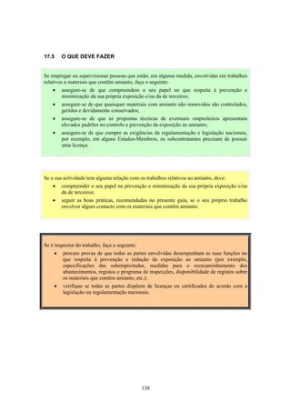 130
17.5 O QUE DEVE FAZER
Se a sua actividade tem alguma relação com os trabalhos relativos ao amianto, deve:
• compreender o seu papel na prevenção e minimização da sua própria exposição e/ou
da de terceiros;
• seguir as boas práticas, recomendadas no presente guia, se o seu próprio trabalho
envolver algum contacto com os materiais que contêm amianto.
Se é inspector do trabalho, faça o seguinte:
• procure provas de que todas as partes envolvidas desempenham as suas funções no
que respeita à prevenção e redução da exposição ao amianto (por exemplo,
especificações das subempreitadas, medidas para o reencaminhamento dos
abastecimentos, registos e programa de inspecções, disponibilidade de registos sobre
os materiais que contêm amianto, etc.);
• verifique se todas as partes dispõem de licenças ou certificados de acordo com a
legislação ou regulamentação nacionais.
Se empregar ou supervisionar pessoas que estão, em alguma medida, envolvidas em trabalhos
relativos a materiais que contêm amianto, faça o seguinte:
• assegure-se de que compreendem o seu papel no que respeita à prevenção e
minimização da sua própria exposição e/ou da de terceiros;
• assegure-se de que quaisquer materiais com amianto não removidos são controlados,
geridos e devidamente conservados;
• assegure-se de que as propostas técnicas de eventuais empreiteiros apresentam
elevados padrões no controlo e prevenção da exposição ao amianto;
• assegure-se de que cumpre as exigências da regulamentação e legislação nacionais,
por exemplo, em alguns Estados-Membros, os subcontratantes precisam de possuir
uma licença.
 