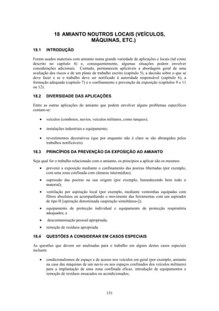 131
18 AMIANTO NOUTROS LOCAIS (VEÍCULOS,
MÁQUINAS, ETC.)
18.1 INTRODUÇÃO
Foram usados materiais com amianto numa grande variedade de aplicações e locais (tal como
descrito no capítulo 4) e, consequentemente, algumas situações podem envolver
considerações adicionais. Contudo, permanecem aplicáveis a abordagem geral de uma
avaliação dos riscos e de um plano de trabalho escrito (capítulo 5), a decisão sobre o que se
deve fazer e se o trabalho deve ser notificado à autoridade responsável (capítulo 6), a
formação adequada (capítulo 7) e o confinamento e prevenção da exposição (capítulos 9 e 11
ou 12).
18.2 DIVERSIDADE DAS APLICAÇÕES
Entre as outras aplicações do amianto que podem envolver alguns problemas específicos
contam-se:
• veículos (comboios, navios, veículos militares, como tanques);
• instalações industriais e equipamento;
• revestimentos decorativos (que por enquanto não é claro se são abrangidos pelos
trabalhos notificáveis).
18.3 PRINCÍPIOS DA PREVENÇÃO DA EXPOSIÇÃO AO AMIANTO
Seja qual for o trabalho relacionado com o amianto, os princípios a aplicar são os mesmos:
• prevenir a exposição mediante o confinamento das poeiras libertadas (por exemplo,
com uma zona confinada com câmaras intermédias);
• supressão das poeiras na sua origem (por exemplo, humedecendo bem todo o
material);
• ventilação por aspiração local (por exemplo, mediante ventoinhas equipadas com
filtros absolutos ou acompanhando o movimento das ferramentas com um aspirador
de tipo H [operação denominada «aspiração simultânea»]);
• equipamento de protecção individual e equipamento de protecção respiratória
adequados; e
• descontaminação pessoal apropriada;
• remoção de resíduos apropriada.
18.4 QUESTÕES A CONSIDERAR EM CASOS ESPECIAIS
As questões que devem ser analisadas para o trabalho em alguns destes casos especiais
incluem:
• condicionalismos de espaço e de acesso nos veículos em geral (por exemplo, amianto
na casa das máquinas de um navio ou nos espaços confinados dos veículos militares)
para a implantação de uma zona confinada eficaz, introdução de equipamentos e
remoção de resíduos ensacados ou acondicionados;
 