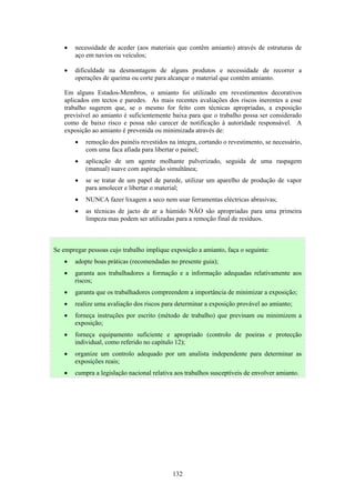 132
• necessidade de aceder (aos materiais que contêm amianto) através de estruturas de
aço em navios ou veículos;
• dificuldade na desmontagem de alguns produtos e necessidade de recorrer a
operações de queima ou corte para alcançar o material que contém amianto.
Em alguns Estados-Membros, o amianto foi utilizado em revestimentos decorativos
aplicados em tectos e paredes. As mais recentes avaliações dos riscos inerentes a esse
trabalho sugerem que, se o mesmo for feito com técnicas apropriadas, a exposição
previsível ao amianto é suficientemente baixa para que o trabalho possa ser considerado
como de baixo risco e possa não carecer de notificação à autoridade responsável. A
exposição ao amianto é prevenida ou minimizada através de:
• remoção dos painéis revestidos na íntegra, cortando o revestimento, se necessário,
com uma faca afiada para libertar o painel;
• aplicação de um agente molhante pulverizado, seguida de uma raspagem
(manual) suave com aspiração simultânea;
• se se tratar de um papel de parede, utilizar um aparelho de produção de vapor
para amolecer e libertar o material;
• NUNCA fazer lixagem a seco nem usar ferramentas eléctricas abrasivas;
• as técnicas de jacto de ar a húmido NÃO são apropriadas para uma primeira
limpeza mas podem ser utilizadas para a remoção final de resíduos.
Se empregar pessoas cujo trabalho implique exposição a amianto, faça o seguinte:
• adopte boas práticas (recomendadas no presente guia);
• garanta aos trabalhadores a formação e a informação adequadas relativamente aos
riscos;
• garanta que os trabalhadores compreendem a importância de minimizar a exposição;
• realize uma avaliação dos riscos para determinar a exposição provável ao amianto;
• forneça instruções por escrito (método de trabalho) que previnam ou minimizem a
exposição;
• forneça equipamento suficiente e apropriado (controlo de poeiras e protecção
individual, como referido no capítulo 12);
• organize um controlo adequado por um analista independente para determinar as
exposições reais;
• cumpra a legislação nacional relativa aos trabalhos susceptíveis de envolver amianto.
 