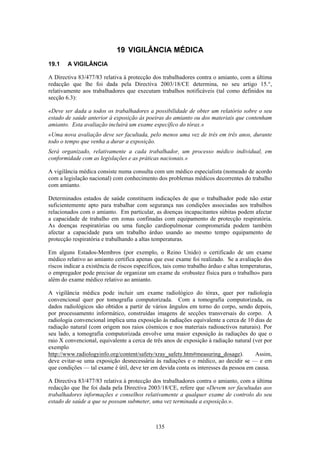135
19 VIGILÂNCIA MÉDICA
19.1 A VIGILÂNCIA
A Directiva 83/477/83 relativa à protecção dos trabalhadores contra o amianto, com a última
redacção que lhe foi dada pela Directiva 2003/18/CE determina, no seu artigo 15.°,
relativamente aos trabalhadores que executam trabalhos notificáveis (tal como definidos na
secção 6.3):
«Deve ser dada a todos os trabalhadores a possibilidade de obter um relatório sobre o seu
estado de saúde anterior à exposição às poeiras do amianto ou dos materiais que contenham
amianto. Esta avaliação incluirá um exame específico do tórax.»
«Uma nova avaliação deve ser facultada, pelo menos uma vez de três em três anos, durante
todo o tempo que venha a durar a exposição.
Será organizado, relativamente a cada trabalhador, um processo médico individual, em
conformidade com as legislações e as práticas nacionais.»
A vigilância médica consiste numa consulta com um médico especialista (nomeado de acordo
com a legislação nacional) com conhecimento dos problemas médicos decorrentes do trabalho
com amianto.
Determinados estados de saúde constituem indicações de que o trabalhador pode não estar
suficientemente apto para trabalhar com segurança nas condições associadas aos trabalhos
relacionados com o amianto. Em particular, as doenças incapacitantes súbitas podem afectar
a capacidade de trabalho em zonas confinadas com equipamento de protecção respiratória.
As doenças respiratórias ou uma função cardiopulmonar comprometida podem também
afectar a capacidade para um trabalho árduo usando ao mesmo tempo equipamento de
protecção respiratória e trabalhando a altas temperaturas.
Em alguns Estados-Membros (por exemplo, o Reino Unido) o certificado de um exame
médico relativo ao amianto certifica apenas que esse exame foi realizado. Se a avaliação dos
riscos indicar a existência de riscos específicos, tais como trabalho árduo e altas temperaturas,
o empregador pode precisar de organizar um exame de «robustez física para o trabalho» para
além do exame médico relativo ao amianto.
A vigilância médica pode incluir um exame radiológico do tórax, quer por radiologia
convencional quer por tomografia computorizada. Com a tomografia computorizada, os
dados radiológicos são obtidos a partir de vários ângulos em torno do corpo, sendo depois,
por processamento informático, construídas imagens de secções transversais do corpo. A
radiologia convencional implica uma exposição às radiações equivalente a cerca de 10 dias de
radiação natural (com origem nos raios cósmicos e nos materiais radioactivos naturais). Por
seu lado, a tomografia computorizada envolve uma maior exposição às radiações do que o
raio X convencional, equivalente a cerca de três anos de exposição à radiação natural (ver por
exemplo
http://www.radiologyinfo.org/content/safety/xray_safety.htm#measuring_dosage). Assim,
deve evitar-se uma exposição desnecessária às radiações e o médico, ao decidir se — e em
que condições — tal exame é útil, deve ter em devida conta os interesses da pessoa em causa.
A Directiva 83/477/83 relativa à protecção dos trabalhadores contra o amianto, com a última
redacção que lhe foi dada pela Directiva 2003/18/CE, refere que «Devem ser facultadas aos
trabalhadores informações e conselhos relativamente a qualquer exame de controlo do seu
estado de saúde a que se possam submeter, uma vez terminada a exposição.».
 