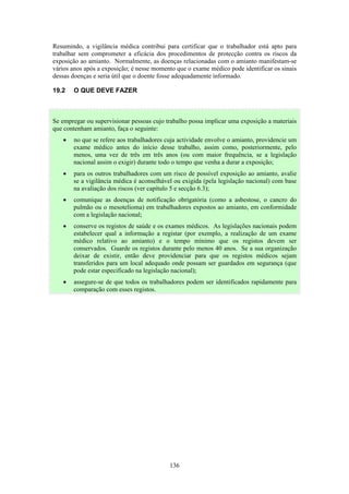 136
Resumindo, a vigilância médica contribui para certificar que o trabalhador está apto para
trabalhar sem comprometer a eficácia dos procedimentos de protecção contra os riscos da
exposição ao amianto. Normalmente, as doenças relacionadas com o amianto manifestam-se
vários anos após a exposição; é nesse momento que o exame médico pode identificar os sinais
dessas doenças e seria útil que o doente fosse adequadamente informado.
19.2 O QUE DEVE FAZER
Se empregar ou supervisionar pessoas cujo trabalho possa implicar uma exposição a materiais
que contenham amianto, faça o seguinte:
• no que se refere aos trabalhadores cuja actividade envolve o amianto, providencie um
exame médico antes do início desse trabalho, assim como, posteriormente, pelo
menos, uma vez de três em três anos (ou com maior frequência, se a legislação
nacional assim o exigir) durante todo o tempo que venha a durar a exposição;
• para os outros trabalhadores com um risco de possível exposição ao amianto, avalie
se a vigilância médica é aconselhável ou exigida (pela legislação nacional) com base
na avaliação dos riscos (ver capítulo 5 e secção 6.3);
• comunique as doenças de notificação obrigatória (como a asbestose, o cancro do
pulmão ou o mesotelioma) em trabalhadores expostos ao amianto, em conformidade
com a legislação nacional;
• conserve os registos de saúde e os exames médicos. As legislações nacionais podem
estabelecer qual a informação a registar (por exemplo, a realização de um exame
médico relativo ao amianto) e o tempo mínimo que os registos devem ser
conservados. Guarde os registos durante pelo menos 40 anos. Se a sua organização
deixar de existir, então deve providenciar para que os registos médicos sejam
transferidos para um local adequado onde possam ser guardados em segurança (que
pode estar especificado na legislação nacional);
• assegure-se de que todos os trabalhadores podem ser identificados rapidamente para
comparação com esses registos.
 