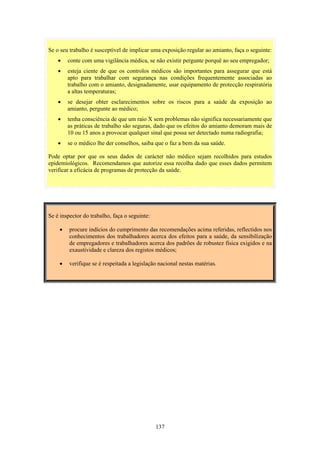 137
Se é inspector do trabalho, faça o seguinte:
• procure indícios do cumprimento das recomendações acima referidas, reflectidos nos
conhecimentos dos trabalhadores acerca dos efeitos para a saúde, da sensibilização
de empregadores e trabalhadores acerca dos padrões de robustez física exigidos e na
exaustividade e clareza dos registos médicos;
• verifique se é respeitada a legislação nacional nestas matérias.
Se o seu trabalho é susceptível de implicar uma exposição regular ao amianto, faça o seguinte:
• conte com uma vigilância médica, se não existir pergunte porquê ao seu empregador;
• esteja ciente de que os controlos médicos são importantes para assegurar que está
apto para trabalhar com segurança nas condições frequentemente associadas ao
trabalho com o amianto, designadamente, usar equipamento de protecção respiratória
a altas temperaturas;
• se desejar obter esclarecimentos sobre os riscos para a saúde da exposição ao
amianto, pergunte ao médico;
• tenha consciência de que um raio X sem problemas não significa necessariamente que
as práticas de trabalho são seguras, dado que os efeitos do amianto demoram mais de
10 ou 15 anos a provocar qualquer sinal que possa ser detectado numa radiografia;
• se o médico lhe der conselhos, saiba que o faz a bem da sua saúde.
Pode optar por que os seus dados de carácter não médico sejam recolhidos para estudos
epidemiológicos. Recomendamos que autorize essa recolha dado que esses dados permitem
verificar a eficácia de programas de protecção da saúde.
 