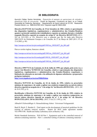 138
20 BIBLIOGRAFIA
Asunción Calleja, Santos Hernández, Exposición al amianto en operaciones de retirada y
demolición Guía de prevención. Centre de Seguretat i Condicions de Salut, en el Treball.
Generalitat de Catalunya, Barcelona. Departamento de Salud Laboral de CC.OO. Realización
Paralelo Edición, s.a. ISBN 84-87851-62-2 Depósito Legal M-18824-2002
Directiva 83/477/CEE do Conselho, de 19 de Setembro de 1983, relativa à aproximação
das disposições legislativas, regulamentares e administrativas dos Estados-Membros
quanto à protecção sanitária dos trabalhadores expostos ao amianto durante o trabalho
(segunda Directiva especial na acepção do artigo 8.º da Directiva 80/1107/CEE) (JO L
263 de 24.9.1983, p. 25). Directiva com a redacção que lhe foi dada pela Directiva
2003/18/CE do Parlamento Europeu e do Conselho, de 27 de Março de 2003 (JO L 97 de
15.4.2003, p. 48).
http://europa.eu.int/eur-lex/pt/consleg/pdf/1983/en_1983L0477_do_001.pdf
Para as versões inglesa, francesa e alemã:
http://europa.eu.int/eur-lex/en/consleg/pdf/1983/en_1983L0477_do_001.pdf
http://europa.eu.int/eur-lex/fr/consleg/pdf/1983/fr_1983L0477_do_001.pdf
http://europa.eu.int/eur-lex/de/consleg/pdf/1983/de_1983L0477_do_001.pdf
Directiva 1999/77/CE da Comissão, de 26 de Julho de 1999, que adapta, pela sexta vez, o
anexo I da Directiva 76/769/CEE do Conselho, relativa à aproximação das disposições
legislativas, regulamentares e administrativas dos Estados-Membros respeitantes à
limitação da colocação no mercado e da utilização de algumas substâncias e preparações
perigosas (amianto).
http://www.legaltext.ee/text/en/PH0638.htm
Directiva 92/57/CEE do Conselho, de 24 de Junho de 1992, relativa às prescrições
mínimas de segurança e de saúde a aplicar nos estaleiros temporários ou móveis (oitava
directiva especial na acepção do n.º 1 do artigo 16.º da Directiva 89/391/CEE). (JO L 245
de 26.8.1992, p. 6).
Rectificação à Directiva 92/57/CEE do Conselho, de 24 de Junho de 1992, relativa às
prescrições mínimas de segurança e de saúde a aplicar nos estaleiros temporários ou
móveis (oitava directiva especial na acepção do n.º 1 do artigo 16.º da Directiva
89/391/CEE) (JO L 245 de 26.8.1992). (JO L 15 de 23.1.1993, p. 34).
Albracht G Schwerdtfeger A. Herausforderung Asbest. Universum Verlagsanstalt.
Bard D, Boyle T, Burdett G. Final report on the development of practical guidelines for the
training of asbestos removal workers. Report for DGV under agreement number
VG/1999/5190. Health and Safety Laboratory (now at Buxton, UK).
British Standards Institution. PAS 60 Part 1 Equipment used in the controlled removal of
asbestos-containing materials – Part 1: controlled wetting of asbestos–containing materials –
 