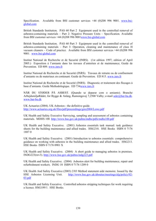 139
Specification. Available from BSI customer services +44 (0)208 996 9001. www.bsi-
global.com
British Standards Institution. PAS 60 Part 2 Equipment used in the controlled removal of
asbestos-containing materials – Part 2: Negative Pressure Units – Specification. Available
from BSI customer services +44 (0)208 996 9001www.bsi-global.com
British Standards Institution. PAS 60 Part 3 Equipment used in the controlled removal of
asbestos-containing materials – Part 3: Operation, cleaning and maintenance of class H
vacuum cleaners – Code of practice. Available from BSI customer services +44 (0)208 996
9001. www.bsi-global.com
Institut National de Recherche et de Securité (INRS). (1st edition 1997; edition of April
2005.) Exposition à l’amiante dans les travaux d’entretien et de maintenance; Guide de
Prevention. ED 809. www.inrs.fr
Institut National de Recherche et de Securité (INRS). Travaux de retraite ou de confinement
d’amiante ou de materiaux en contenant. Guide de Prevention. ED 815. www.inrs.fr
Institut National de Recherche et de Securité (INRS). Diagnostic et traitement des flocages à
base d’amiante. Guide Methodologique. ED 734www.inrs.fr
NÅR DU STØDER PÅ ASBEST. (Quando se deparar com o amianto). Branche
ArbejdsmiljøRådet; for Bygge & Anlæg, Ramsingsvej 7,2500 Valby; e-mail sekr@bar-ba.dk.
www.bar-ba.dk
UK Actuaries (2004). UK Asbestos - the definitive guide.
http://www.actuaries.org.uk/files/pdf/proceedings/giro2004/Lowe.pdf
UK Health and Safety Executive Surveying, sampling and assessment of asbestos containing
materials. MDHS 100 http://www.hse.gov.uk/pubns/mdhs/pdfs/mdhs100.pdf
UK Health and Safety Executive. (2001) Asbestos essentials task manual: task guidance
sheets for the building maintenance and allied trades. HSG210. HSE Books ISBN 0 7176
1887 0
UK Health and Safety Executive. (2001) Introduction to asbestos essentials: comprehensive
guidance on working with asbestos in the building maintenance and allied trades. HSG213.
HSE Books ISBN 0 7176 0901 X
UK Health and Safety Executive. (2004) A short guide to managing asbestos in premises.
INDG223(rev3). http://www.hse.gov.uk/pubns/indg223.pdf
UK Health and Safety Executive. (2004) Asbestos alert for building maintenance, repair and
refurbishment workers. INDG 18 ISBN 0 7176 1209 0
UK Health And Safety Executive (2003) 2/03 Method statement aide memoire. Issued by the
HSE Asbestos Licensing Unit. http://www.hse.gov.uk/aboutus/meetings/alg/policy/02-
03.pdf
UK Health and Safety Executive. Controlled asbestos stripping techniques for work requiring
a licence. HSG189/1. HSE Books.
 