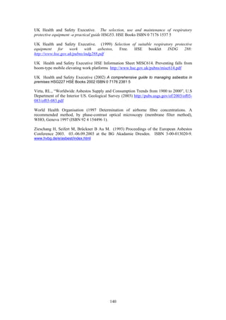 140
UK Health and Safety Executive. The selection, use and maintenance of respiratory
protective equipment -a practical guide HSG53. HSE Books ISBN 0 7176 1537 5
UK Health and Safety Executive. (1999) Selection of suitable respiratory protective
equipment for work with asbestos, Free. HSE booklet INDG 288:
http://www.hse.gov.uk/pubns/indg288.pdf
UK Health and Safety Executive HSE Information Sheet MISC614. Preventing falls from
boom-type mobile elevating work platforms http://www.hse.gov.uk/pubns/misc614.pdf
UK Health and Safety Executive (2002) A comprehensive guide to managing asbestos in
premises HSG227 HSE Books 2002 ISBN 0 7176 2381 5
Virta, RL., “Worldwide Asbestos Supply and Consumption Trends from 1900 to 2000”, U.S
Department of the Interior US. Geological Survey (2003) http://pubs.usgs.gov/of/2003/of03-
083/of03-083.pdf
World Health Organisation (1997 Determination of airborne fibre concentrations. A
recommended method, by phase-contrast optical microscopy (membrane filter method),
WHO, Geneva 1997 (ISBN 92 4 154496 1).
Zieschang H, Seifert M, Brűckner B Au M. (1993) Proceedings of the European Asbestos
Conference 2003. 03.-06.09.2003 at the BG Akadamie Dresden. ISBN 3-00-013020-9.
www.hvbg.de/e/asbest/index.html
 
