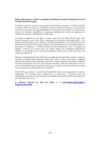 144
Dados suplementares relativos à exposição profissional ao amianto disponíveis na base
de dados em linha Evalutil.
A Evalutil é uma base de dados das exposições profissionais ao amianto e às fibras minerais
artificiais (FMA) que pode ser consultada através da Internet. Destina-se a proporcionar
assistência às pessoas com responsabilidades no domínio da saúde pública e da prevenção:
médicos do trabalho, engenheiros de segurança, membros de comités de segurança no
trabalho em empresas, investigadores, entre outros.
A Evalutil é composta por três bases de dados: duas bases de dados factuais, uma sobre
fibras de amianto e outra sobre FMA, e uma matriz de exposição profissional (JEM — job-
exposure matrix) apenas para o amianto. Os dados metrológicos e descritivos nas bases de
dados factuais provêm da literatura científica e de relatórios técnicos de entidades ligadas à
prevenção e à indústria. A JEM do amianto fornece informações sobre a exposição ao
amianto, avaliadas por peritos para um grande número de actividades profissionais.
Todavia, no seu estado actual, com uma interrogação simples não se obtém uma síntese da
informação disponível.
Embora a informação fornecida pelas bases de dados documentais diga respeito a situações
específicas, proporcionam indicações muito úteis sobre os riscos associados a algumas
situações de trabalho. Esta informação não pode, contudo, substituir uma análise cuidadosa
nem uma avaliação dos riscos de cada situação específica, feitas por profissionais, uma vez
que um determinado grupo de medições pode estar associado a diversas operações ou a uma
zona de trabalho que abrange diversas actividades.
Desde 1992 que a forma e o conteúdo da Evalutil têm vindo a ser constantemente revistos e
melhorados. Nos próximos anos, continuar-se-á a desenvolver a Evalutil, através da
actualização das bases de dados existentes e da melhoria da interface Web a fim de facilitar
uma utilização mais vasta.
O endereço Internet da base de dados é o seguintehttp://etudes.isped.u-
bordeaux2.fr/evalutil.
 