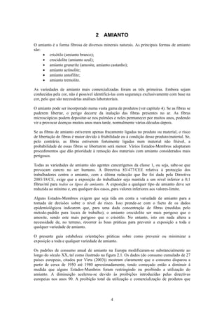 4
2 AMIANTO
O amianto é a forma fibrosa de diversos minerais naturais. As principais formas de amianto
são:
• crisótilo (amianto branco);
• crocidolite (amianto azul);
• amianto grunerite (amosite, amianto castanho);
• amianto actinolite;
• amianto antofilite;
• amianto tremolite.
As variedades de amianto mais comercializadas foram as três primeiras. Embora sejam
conhecidas pela cor, não é possível identificá-las com segurança exclusivamente com base na
cor, pelo que são necessárias análises laboratoriais.
O amianto pode ser incorporado numa vasta gama de produtos (ver capítulo 4). Se as fibras se
puderem libertar, o perigo decorre da inalação das fibras presentes no ar. As fibras
microscópicas podem depositar-se nos pulmões e neles permanecer por muitos anos, podendo
vir a provocar doenças muitos anos mais tarde, normalmente várias décadas depois.
Se as fibras de amianto estiverem apenas fracamente ligadas no produto ou material, o risco
de libertação de fibras é maior devido à friabilidade ou à condição desse produto/material. Se,
pelo contrário, as fibras estiverem fortemente ligadas num material não friável, a
probabilidade de essas fibras se libertarem será menor. Vários Estados-Membros adoptaram
procedimentos que dão prioridade à remoção dos materiais com amianto considerados mais
perigosos.
Todas as variedades de amianto são agentes cancerígenos da classe 1, ou seja, sabe-se que
provocam cancro no ser humano. A Directiva 83/477/CEE relativa à protecção dos
trabalhadores contra o amianto, com a última redacção que lhe foi dada pela Directiva
2003/18/CE, exige que a exposição do trabalhador seja mantida a um nível inferior a 0,1
fibras/ml para todos os tipos de amianto. A exposição a qualquer tipo de amianto deve ser
reduzida ao mínimo e, em qualquer dos casos, para valores inferiores aos valores-limite.
Alguns Estados-Membros exigem que seja tida em conta a variedade de amianto para a
tomada de decisões sobre o nível do risco. Isso prende-se com o facto de os dados
epidemiológicos indicarem que, para uma dada concentração de fibras (medidas pelo
método-padrão para locais de trabalho), o amianto crocidolite ser mais perigoso que o
amosite, sendo este mais perigoso que o crisótilo. No entanto, isto em nada altera a
necessidade de, no terreno, recorrer às boas práticas para prevenir a exposição a toda e
qualquer variedade de amianto.
O presente guia estabelece orientações práticas sobre como prevenir ou minimizar a
exposição a toda e qualquer variedade de amianto.
Os padrões de consumo anual de amianto na Europa modificaram-se substancialmente ao
longo do século XX, tal como ilustrado na figura 2.1. Os dados (do consumo cumulado de 27
países europeus, citados por Virta (2003)) mostram claramente que o consumo disparou a
partir de cerca de 1950 até 1980 aproximadamente, tendo começado então a diminuir à
medida que alguns Estados-Membros foram restringindo ou proibindo a utilização do
amianto. A diminuição acelerou-se devido às proibições introduzidas pelas directivas
europeias nos anos 90. A proibição total da utilização e comercialização de produtos que
 