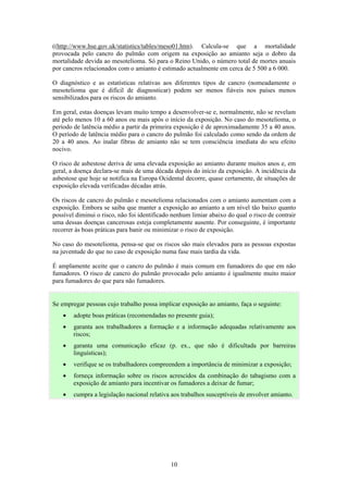 10
((http://www.hse.gov.uk/statistics/tables/meso01.htm). Calcula-se que a mortalidade
provocada pelo cancro do pulmão com origem na exposição ao amianto seja o dobro da
mortalidade devida ao mesotelioma. Só para o Reino Unido, o número total de mortes anuais
por cancros relacionados com o amianto é estimado actualmente em cerca de 5 500 a 6 000.
O diagnóstico e as estatísticas relativas aos diferentes tipos de cancro (nomeadamente o
mesotelioma que é difícil de diagnosticar) podem ser menos fiáveis nos países menos
sensibilizados para os riscos do amianto.
Em geral, estas doenças levam muito tempo a desenvolver-se e, normalmente, não se revelam
até pelo menos 10 a 60 anos ou mais após o início da exposição. No caso do mesotelioma, o
período de latência médio a partir da primeira exposição é de aproximadamente 35 a 40 anos.
O período de latência médio para o cancro do pulmão foi calculado como sendo da ordem de
20 a 40 anos. Ao inalar fibras de amianto não se tem consciência imediata do seu efeito
nocivo.
O risco de asbestose deriva de uma elevada exposição ao amianto durante muitos anos e, em
geral, a doença declara-se mais de uma década depois do início da exposição. A incidência da
asbestose que hoje se notifica na Europa Ocidental decorre, quase certamente, de situações de
exposição elevada verificadas décadas atrás.
Os riscos de cancro do pulmão e mesotelioma relacionados com o amianto aumentam com a
exposição. Embora se saiba que manter a exposição ao amianto a um nível tão baixo quanto
possível diminui o risco, não foi identificado nenhum limiar abaixo do qual o risco de contrair
uma dessas doenças cancerosas esteja completamente ausente. Por conseguinte, é importante
recorrer às boas práticas para banir ou minimizar o risco de exposição.
No caso do mesotelioma, pensa-se que os riscos são mais elevados para as pessoas expostas
na juventude do que no caso de exposição numa fase mais tardia da vida.
É amplamente aceite que o cancro do pulmão é mais comum em fumadores do que em não
fumadores. O risco de cancro do pulmão provocado pelo amianto é igualmente muito maior
para fumadores do que para não fumadores.
Se empregar pessoas cujo trabalho possa implicar exposição ao amianto, faça o seguinte:
• adopte boas práticas (recomendadas no presente guia);
• garanta aos trabalhadores a formação e a informação adequadas relativamente aos
riscos;
• garanta uma comunicação eficaz (p. ex., que não é dificultada por barreiras
linguísticas);
• verifique se os trabalhadores compreendem a importância de minimizar a exposição;
• forneça informação sobre os riscos acrescidos da combinação do tabagismo com a
exposição de amianto para incentivar os fumadores a deixar de fumar;
• cumpra a legislação nacional relativa aos trabalhos susceptíveis de envolver amianto.
 