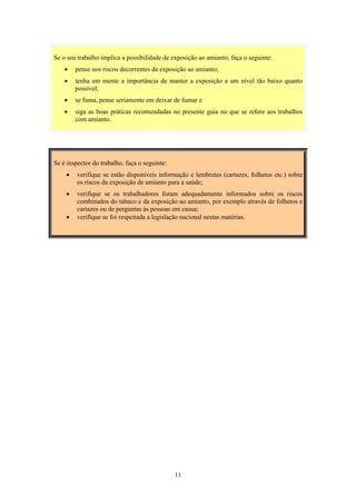 11
Se é inspector do trabalho, faça o seguinte:
• verifique se estão disponíveis informação e lembretes (cartazes, folhetos etc.) sobre
os riscos da exposição de amianto para a saúde;
• verifique se os trabalhadores foram adequadamente informados sobre os riscos
combinados do tabaco e da exposição ao amianto, por exemplo através de folhetos e
cartazes ou de perguntas às pessoas em causa;
• verifique se foi respeitada a legislação nacional nestas matérias.
Se o seu trabalho implica a possibilidade de exposição ao amianto, faça o seguinte:
• pense nos riscos decorrentes da exposição ao amianto;
• tenha em mente a importância de manter a exposição a um nível tão baixo quanto
possível;
• se fuma, pense seriamente em deixar de fumar e
• siga as boas práticas recomendadas no presente guia no que se refere aos trabalhos
com amianto.
 